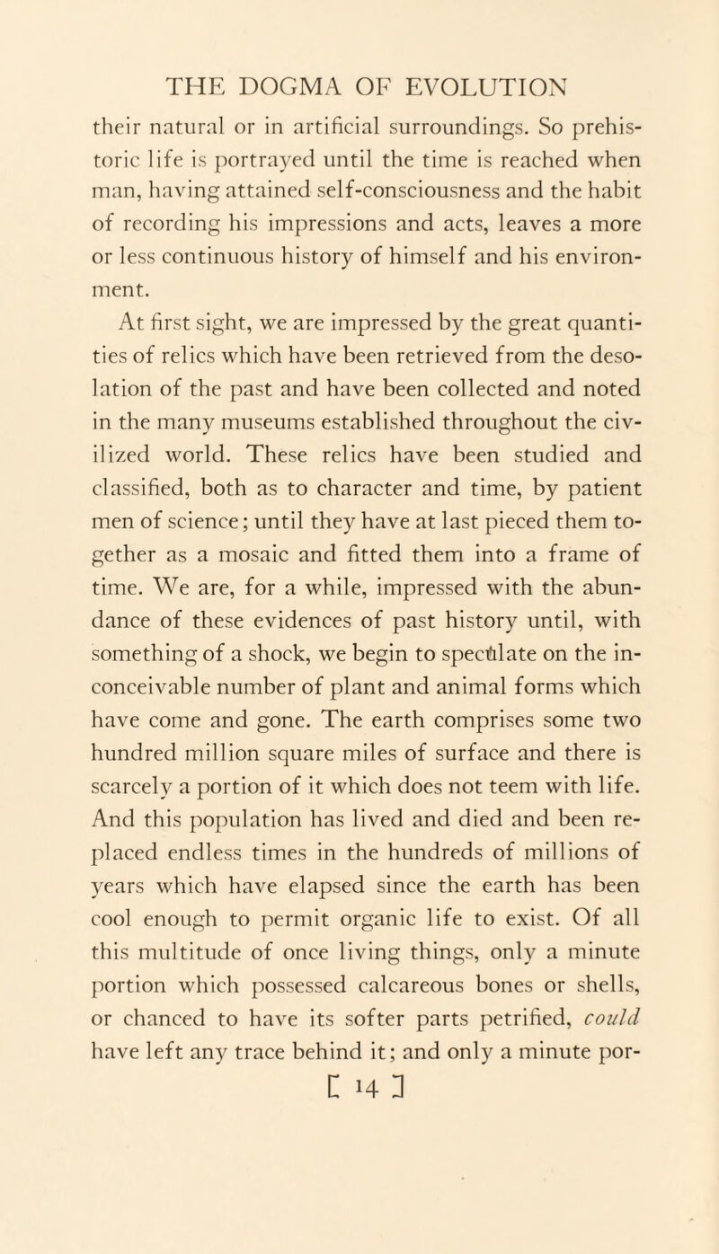 their natural or in artificial surroundings. So prehis¬ toric life is portrayed until the time is reached when man, having attained self-consciousness and the habit of recording his impressions and acts, leaves a more or less continuous history of himself and his environ¬ ment. At first sight, we are impressed by the great quanti¬ ties of relics which have been retrieved from the deso¬ lation of the past and have been collected and noted in the many museums established throughout the civ- ilized world. These relics have been studied and classified, both as to character and time, by patient men of science; until they have at last pieced them to¬ gether as a mosaic and fitted them into a frame of time. We are, for a while, impressed with the abun¬ dance of these evidences of past history until, with something of a shock, we begin to speculate on the in¬ conceivable number of plant and animal forms which have come and gone. The earth comprises some two hundred million square miles of surface and there is scarcely a portion of it which does not teem with life. And this population has lived and died and been re¬ placed endless times in the hundreds of millions of years which have elapsed since the earth has been cool enough to permit organic life to exist. Of all this multitude of once living things, only a minute portion which possessed calcareous bones or shells, or chanced to have its softer parts petrified, could have left any trace behind it; and only a minute por-