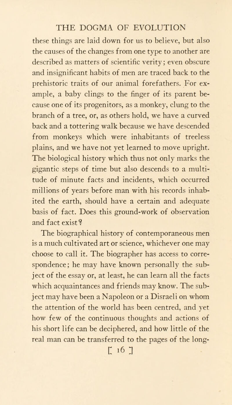 these things are laid down for us to believe, but also the causes of the changes from one type to another are described as matters of scientific verity; even obscure and insignificant habits of men are traced back to the prehistoric traits of our animal forefathers. For ex¬ ample, a baby clings to the finger of its parent be¬ cause one of its progenitors, as a monkey, clung to the branch of a tree, or, as others hold, we have a curved back and a tottering walk because we have descended from monkeys which were inhabitants of treeless plains, and we have not yet learned to move upright. The biological history which thus not only marks the gigantic steps of time but also descends to a multi¬ tude of minute facts and incidents, which occurred millions of years before man with his records inhab¬ ited the earth, should have a certain and adequate basis of fact. Does this ground-work of observation and fact exist? The biographical history of contemporaneous men is a much cultivated art or science, whichever one may choose to call it. The biographer has access to corre¬ spondence; he may have known personally the sub¬ ject of the essay or, at least, he can learn all the facts which acquaintances and friends may know. The sub¬ ject may have been a Napoleon or a Disraeli on whom the attention of the world has been centred, and yet how few of the continuous thoughts and actions of his short life can be deciphered, and how little of the real man can be transferred to the pages of the long-