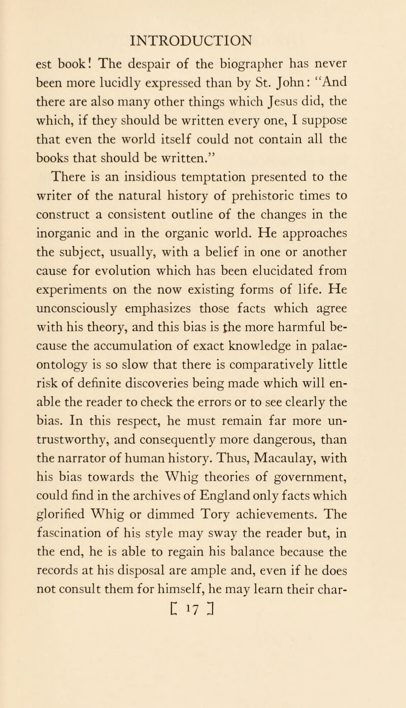 est book! The despair of the biographer has never been more lucidly expressed than by St. John: “And there are also many other things which Jesus did, the which, if they should be written every one, I suppose that even the world itself could not contain all the books that should be written.” There is an insidious temptation presented to the writer of the natural history of prehistoric times to construct a consistent outline of the changes in the inorganic and in the organic world. He approaches the subject, usually, with a belief in one or another cause for evolution which has been elucidated from experiments on the now existing forms of life. He unconsciously emphasizes those facts which agree with his theory, and this bias is the more harmful be¬ cause the accumulation of exact knowledge in palae¬ ontology is so slow that there is comparatively little risk of definite discoveries being made which will en¬ able the reader to check the errors or to see clearly the bias. In this respect, he must remain far more un¬ trustworthy, and consequently more dangerous, than the narrator of human history. Thus, Macaulay, with his bias towards the Whig theories of government, could find in the archives of England only facts which glorified Whig or dimmed Tory achievements. The fascination of his style may sway the reader but, in the end, he is able to regain his balance because the records at his disposal are ample and, even if he does not consult them for himself, he may learn their char-