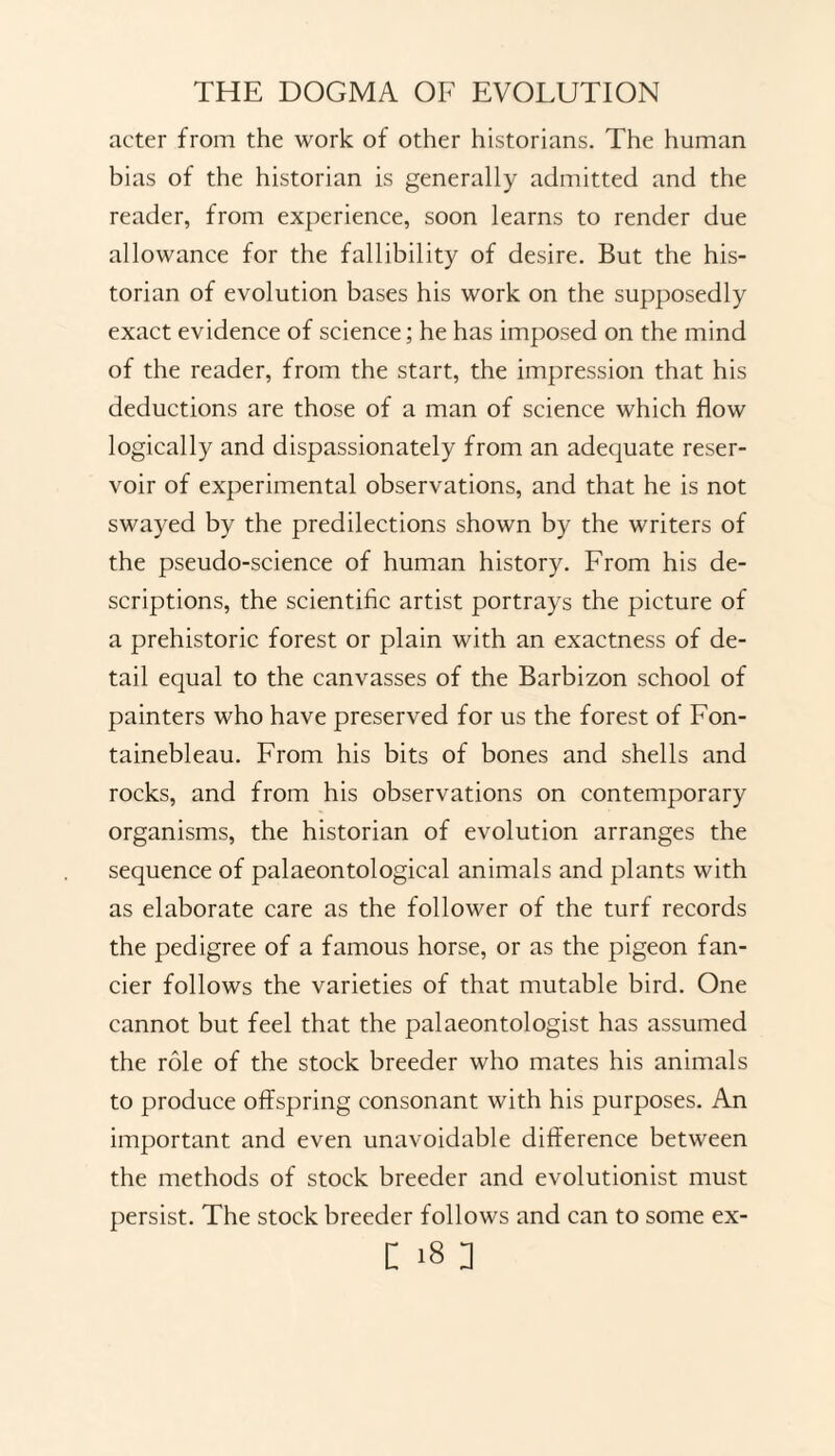 acter from the work of other historians. The human bias of the historian is generally admitted and the reader, from experience, soon learns to render due allowance for the fallibility of desire. But the his¬ torian of evolution bases his work on the supposedly exact evidence of science; he has imposed on the mind of the reader, from the start, the impression that his deductions are those of a man of science which flow logically and dispassionately from an adequate reser¬ voir of experimental observations, and that he is not swayed by the predilections shown by the writers of the pseudo-science of human history. From his de¬ scriptions, the scientific artist portrays the picture of a prehistoric forest or plain with an exactness of de¬ tail equal to the canvasses of the Barbizon school of painters who have preserved for us the forest of Fon¬ tainebleau. From his bits of bones and shells and rocks, and from his observations on contemporary organisms, the historian of evolution arranges the sequence of palaeontological animals and plants with as elaborate care as the follower of the turf records the pedigree of a famous horse, or as the pigeon fan¬ cier follows the varieties of that mutable bird. One cannot but feel that the palaeontologist has assumed the role of the stock breeder who mates his animals to produce offspring consonant with his purposes. An important and even unavoidable difference between the methods of stock breeder and evolutionist must persist. The stock breeder follows and can to some ex-