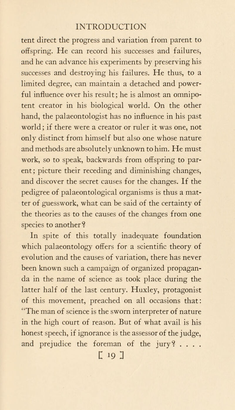 tent direct the progress and variation from parent to offspring. He can record his successes and failures, and he can advance his experiments by preserving his successes and destroying his failures. He thus, to a limited degree, can maintain a detached and power¬ ful influence over his result; he is almost an omnipo¬ tent creator in his biological world. On the other hand, the palaeontologist has no influence in his past world; if there were a creator or ruler it was one, not only distinct from himself but also one whose nature and methods are absolutely unknown to him. He must work, so to speak, backwards from offspring to par¬ ent; picture their receding and diminishing changes, and discover the secret causes for the changes. If the pedigree of palaeontological organisms is thus a mat¬ ter of guesswork, what can be said of the certainty of the theories as to the causes of the changes from one species to another? In spite of this totally inadequate foundation which palaeontology offers for a scientific theory of evolution and the causes of variation, there has never been known such a campaign of organized propagan¬ da in the name of science as took place during the latter half of the last century. Huxley, protagonist of this movement, preached on all occasions that: “The man of science is the sworn interpreter of nature in the high court of reason. But of what avail is his honest speech, if ignorance is the assessor of the judge, and prejudice the foreman of the jury? . . . .