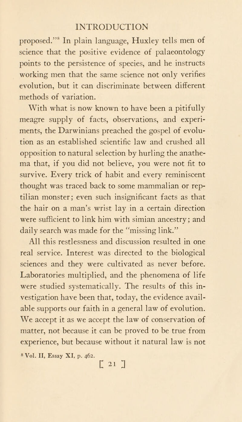 proposed.”'s In plain language, Huxley tells men of science that the positive evidence of palaeontology points to the persistence of species, and he instructs working men that the same science not only verifies evolution, but it can discriminate between different methods of variation. With what is now known to have been a pitifully meagre supply of facts, observations, and experi¬ ments, the Darwinians preached the gospel of evolu¬ tion as an established scientific law and crushed all opposition to natural selection by hurling the anathe¬ ma that, if you did not believe, you were not fit to survive. Every trick of habit and every reminiscent thought was traced back to some mammalian or rep¬ tilian monster; even such insignificant facts as that the hair on a man’s wrist lay in a certain direction were sufficient to link him with simian ancestry; and daily search was made for the “missing link.” All this restlessness and discussion resulted in one real service. Interest was directed to the biological sciences and they were cultivated as never before. Laboratories multiplied, and the phenomena of life were studied systematically. The results of this in¬ vestigation have been that, today, the evidence avail¬ able supports our faith in a general law of evolution. We accept it as we accept the law of conservation of matter, not because it can be proved to be true from experience, but because without it natural law is not 8 Vol. II, Essay XI, p. 462.