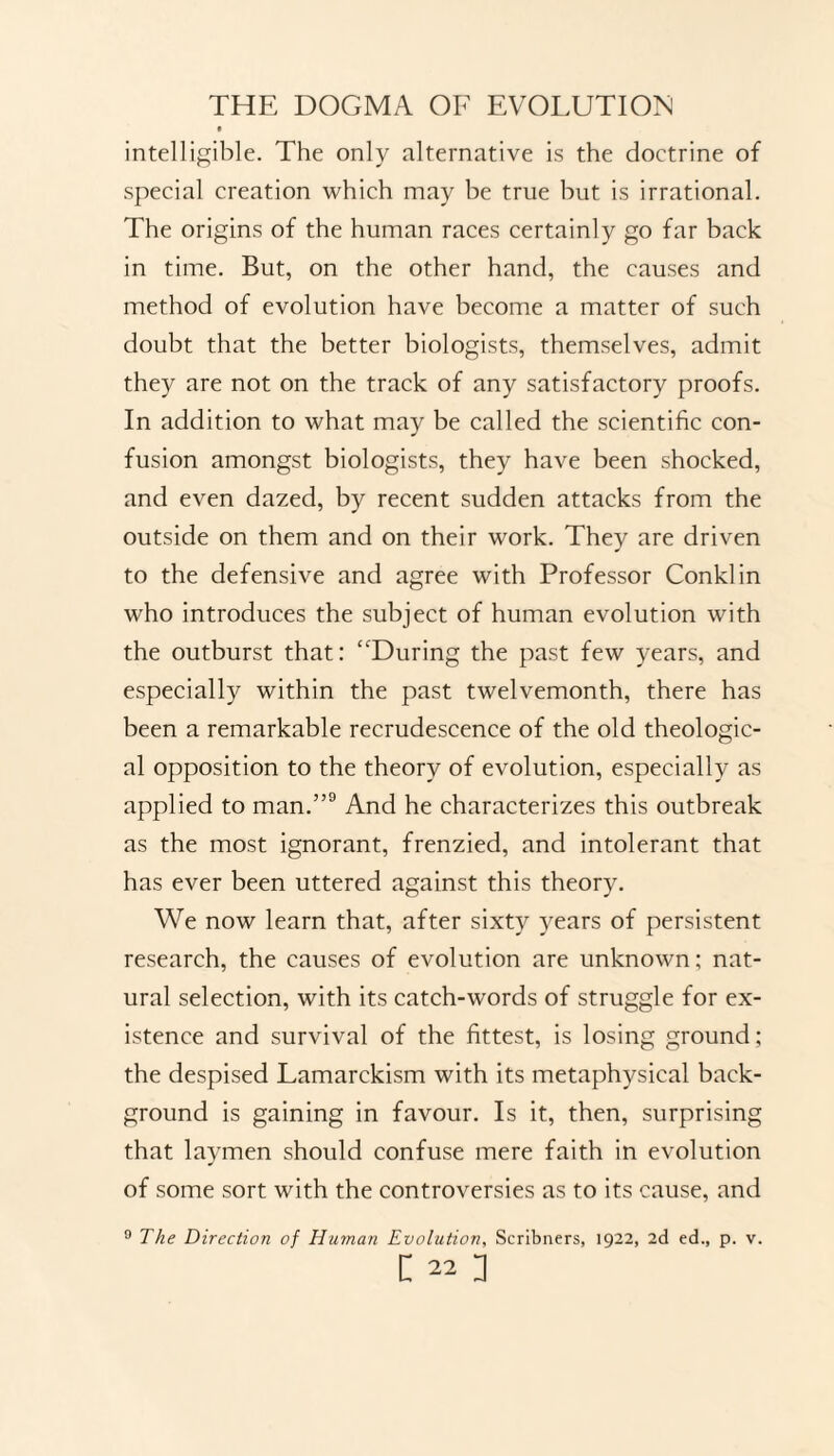 intelligible. The only alternative is the doctrine of special creation which may be true but is irrational. The origins of the human races certainly go far back in time. But, on the other hand, the causes and method of evolution have become a matter of such doubt that the better biologists, themselves, admit they are not on the track of any satisfactory proofs. In addition to what may be called the scientific con¬ fusion amongst biologists, they have been shocked, and even dazed, by recent sudden attacks from the outside on them and on their work. They are driven to the defensive and agree with Professor Conklin who introduces the subject of human evolution with the outburst that: “During the past few years, and especially within the past twelvemonth, there has been a remarkable recrudescence of the old theologic¬ al opposition to the theory of evolution, especially as applied to man.”9 And he characterizes this outbreak as the most ignorant, frenzied, and intolerant that has ever been uttered against this theory. We now learn that, after sixty years of persistent research, the causes of evolution are unknown: nat¬ ural selection, with its catch-words of struggle for ex¬ istence and survival of the fittest, is losing ground; the despised Lamarckism with its metaphysical back¬ ground is gaining in favour. Is it, then, surprising that laymen should confuse mere faith in evolution of some sort with the controversies as to its cause, and 9 The Direction of Human Evolution, Scribners, 1922, 2d ed., p. v.