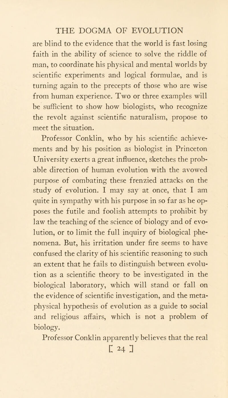 are blind to the evidence that the world is fast losing faith in the ability of science to solve the riddle of man, to coordinate his physical and mental worlds by scientific experiments and logical formulae, and is turning again to the precepts of those who are wise from human experience. Two or three examples will be sufficient to show how biologists, who recognize the revolt against scientific naturalism, propose to meet the situation. Professor Conklin, who by his scientific achieve¬ ments and by his position as biologist in Princeton University exerts a great influence, sketches the prob¬ able direction of human evolution with the avowed purpose of combating these frenzied attacks on the study of evolution. I may say at once, that I am quite in sympathy with his purpose in so far as he op¬ poses the futile and foolish attempts to prohibit by law the teaching of the science of biology and of evo¬ lution, or to limit the full inquiry of biological phe¬ nomena. But, his irritation under fire seems to have confused the clarity of his scientific reasoning to such an extent that he fails to distinguish between evolu¬ tion as a scientific theory to be investigated in the biological laboratory, which will stand or fall on the evidence of scientific investigation, and the meta¬ physical hypothesis of evolution as a guide to social and religious affairs, which is not a problem of biology. Professor Conklin apparently believes that the real