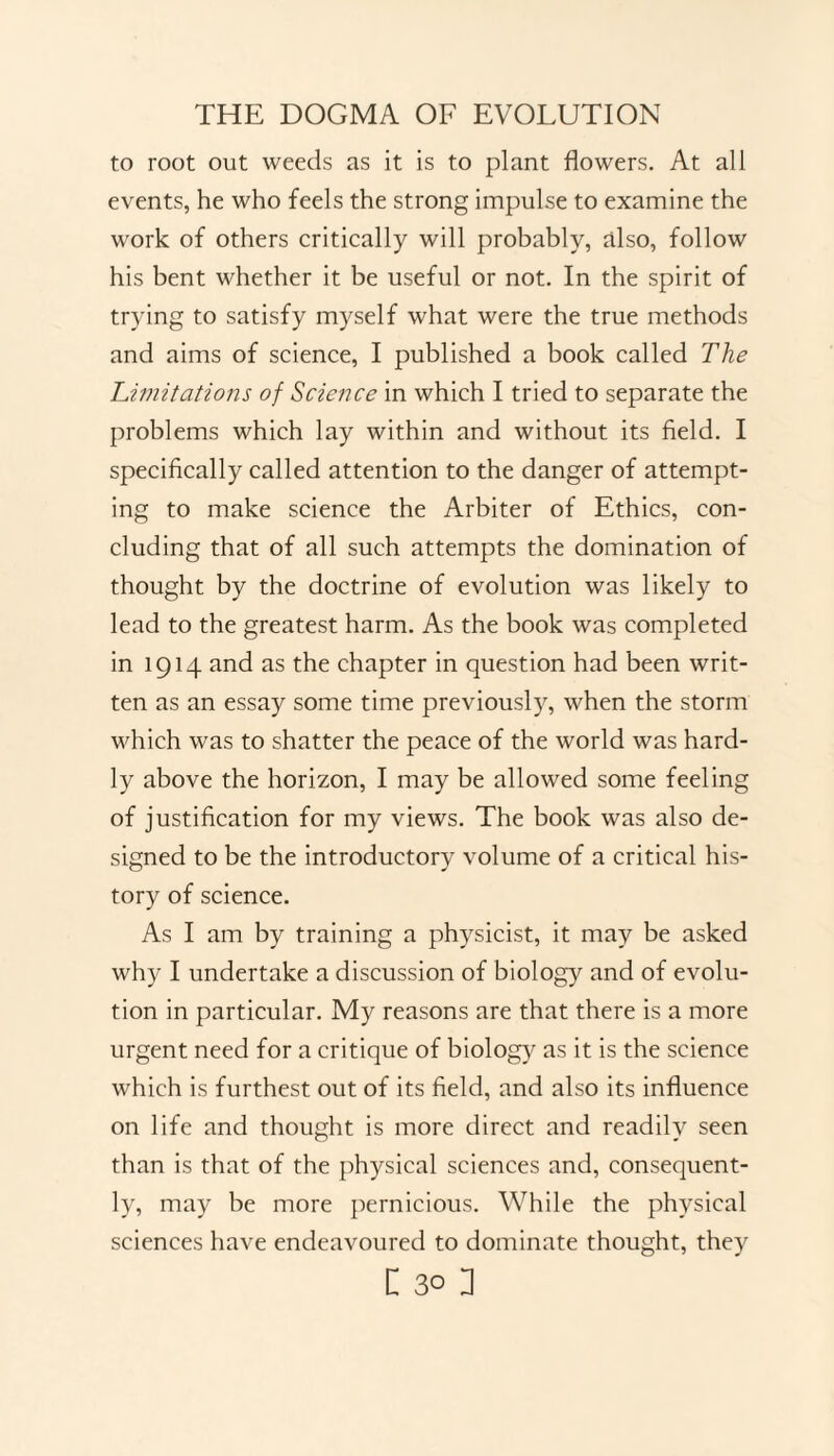 to root out weeds as it is to plant flowers. At all events, he who feels the strong impulse to examine the work of others critically will probably, also, follow his bent whether it be useful or not. In the spirit of trying to satisfy myself what were the true methods and aims of science, I published a book called The Limitations of Science in which I tried to separate the problems which lay within and without its field. I specifically called attention to the danger of attempt¬ ing to make science the Arbiter of Ethics, con¬ cluding that of all such attempts the domination of thought by the doctrine of evolution was likely to lead to the greatest harm. As the book was completed in 1914 and as the chapter in question had been writ¬ ten as an essay some time previously, when the storm which was to shatter the peace of the world was hard¬ ly above the horizon, I may be allowed some feeling of justification for my views. The book was also de¬ signed to be the introductory volume of a critical his¬ tory of science. As I am by training a physicist, it may be asked why I undertake a discussion of biology and of evolu¬ tion in particular. My reasons are that there is a more urgent need for a critique of biology as it is the science which is furthest out of its field, and also its influence on life and thought is more direct and readily seen than is that of the physical sciences and, consequent¬ ly, may be more pernicious. While the physical sciences have endeavoured to dominate thought, they