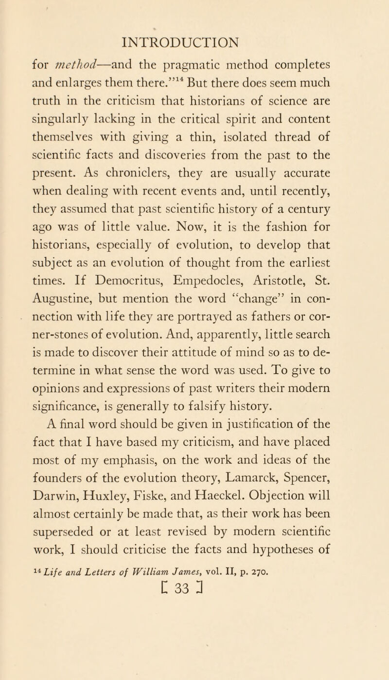 for method—and the pragmatic method completes and enlarges them there.”14 But there does seem much truth in the criticism that historians of science are singularly lacking in the critical spirit and content themselves with giving a thin, isolated thread of scientific facts and discoveries from the past to the present. As chroniclers, they are usually accurate when dealing with recent events and, until recently, they assumed that past scientific history of a century ago was of little value. Now, it is the fashion for historians, especially of evolution, to develop that subject as an evolution of thought from the earliest times. If Democritus, Empedocles, Aristotle, St. Augustine, but mention the word “change” in con¬ nection with life they are portrayed as fathers or cor¬ ner-stones of evolution. And, apparently, little search is made to discover their attitude of mind so as to de¬ termine in what sense the word was used. To give to opinions and expressions of past writers their modern significance, is generally to falsify history. A final word should be given in justification of the fact that I have based my criticism, and have placed most of my emphasis, on the work and ideas of the founders of the evolution theory, Lamarck, Spencer, Darwin, Huxley, Fiske, and Haeckel. Objection will almost certainly be made that, as their work has been superseded or at least revised by modern scientific work, I should criticise the facts and hypotheses of 14 Life and Letters of William James, vol. II, p. 270.