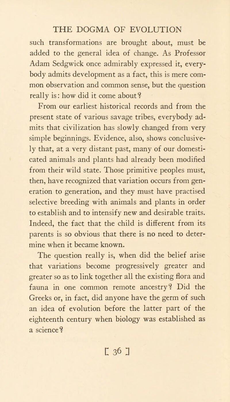 such transformations are brought about, must be added to the general idea of change. As Professor Adam Sedgwick once admirably expressed it, every¬ body admits development as a fact, this is mere com¬ mon observation and common sense, but the question really is: how did it come about? From our earliest historical records and from the present state of various savage tribes, everybody ad¬ mits that civilization has slowly changed from very simple beginnings. Evidence, also, shows conclusive¬ ly that, at a very distant past, many of our domesti¬ cated animals and plants had already been modified from their wild state. Those primitive peoples must, then, have recognized that variation occurs from gen¬ eration to generation, and they must have practised selective breeding with animals and plants in order to establish and to intensify new and desirable traits. Indeed, the fact that the child is different from its parents is so obvious that there is no need to deter¬ mine when it became known. The question really is, when did the belief arise that variations become progressively greater and greater so as to link together all the existing flora and fauna in one common remote ancestry? Did the Greeks or, in fact, did anyone have the germ of such an idea of evolution before the latter part of the eighteenth century when biology was established as a science?