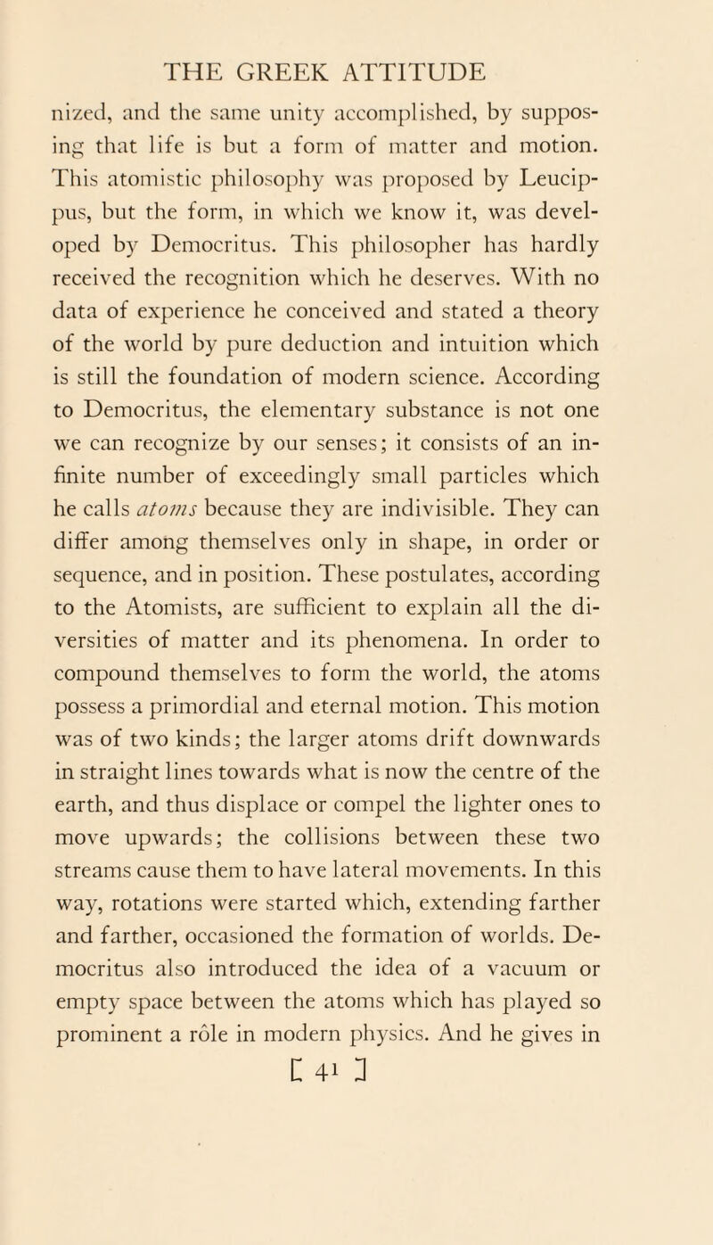 nized, and the same unity accomplished, by suppos¬ ing that life is but a form of matter and motion. This atomistic philosophy was proposed by Leucip¬ pus, but the form, in which we know it, was devel¬ oped by Democritus. This philosopher has hardly received the recognition which he deserves. With no data of experience he conceived and stated a theory of the world by pure deduction and intuition which is still the foundation of modern science. According to Democritus, the elementary substance is not one we can recognize by our senses; it consists of an in¬ finite number of exceedingly small particles which he calls atoms because they are indivisible. They can differ among themselves only in shape, in order or sequence, and in position. These postulates, according to the Atomists, are sufficient to explain all the di¬ versities of matter and its phenomena. In order to compound themselves to form the world, the atoms possess a primordial and eternal motion. This motion was of two kinds; the larger atoms drift downwards in straight lines towards what is now the centre of the earth, and thus displace or compel the lighter ones to move upwards; the collisions between these two streams cause them to have lateral movements. In this way, rotations were started which, extending farther and farther, occasioned the formation of worlds. De¬ mocritus also introduced the idea of a vacuum or empty space between the atoms which has played so prominent a role in modern physics. And he gives in