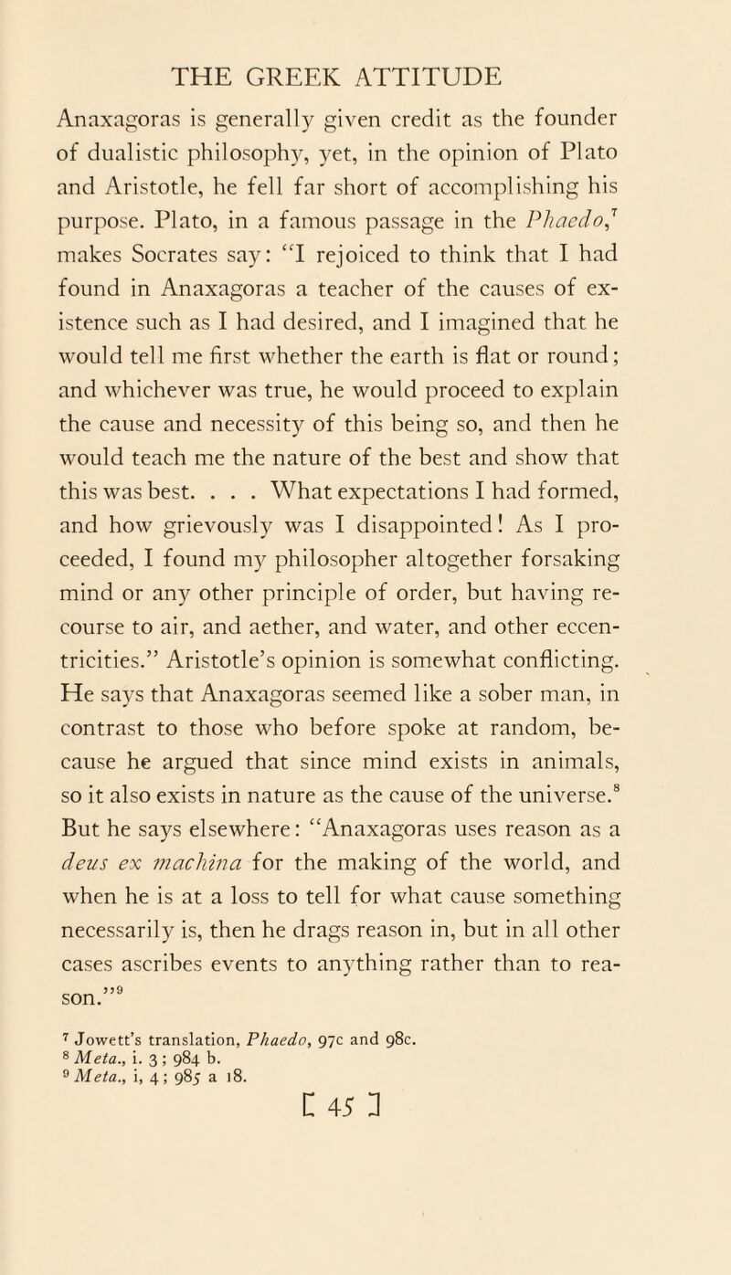 Anaxagoras is generally given credit as the founder of dualistic philosophy, yet, in the opinion of Plato and Aristotle, he fell far short of accomplishing his purpose. Plato, in a famous passage in the Phaedo,T makes Socrates sa)7: “I rejoiced to think that I had found in Anaxagoras a teacher of the causes of ex¬ istence such as I had desired, and I imagined that he would tell me first whether the earth is flat or round; and whichever was true, he would proceed to explain the cause and necessity of this being so, and then he would teach me the nature of the best and show that this was best. . . . What expectations I had formed, and how grievously was I disappointed! As I pro¬ ceeded, I found my philosopher altogether forsaking mind or any other principle of order, but having re¬ course to air, and aether, and water, and other eccen¬ tricities.” Aristotle’s opinion is somewhat conflicting. He says that Anaxagoras seemed like a sober man, in contrast to those who before spoke at random, be¬ cause he argued that since mind exists in animals, so it also exists in nature as the cause of the universe.8 But he says elsewhere: “Anaxagoras uses reason as a deus ex machina for the making of the world, and when he is at a loss to tell for what cause something necessarily is, then he drags reason in, but in all other cases ascribes events to anything rather than to rea¬ son.”9 7 Jowett’s translation, Phaedo, 97c and 98c. 8 Meta., i. 3 ; 984 b. 9 Meta., i, 4 ; 985 a 18.