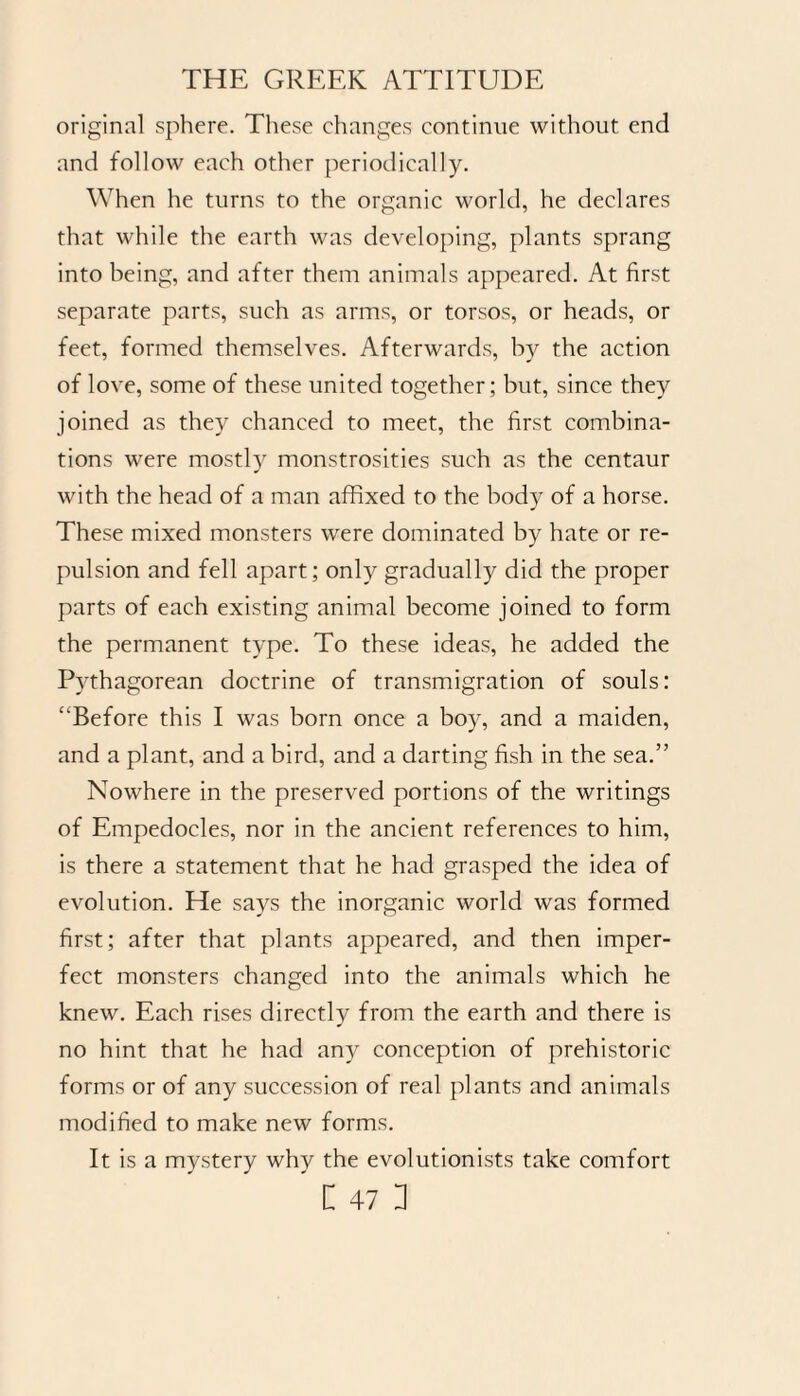 original sphere. These changes continue without end and follow each other periodically. When he turns to the organic world, he declares that while the earth was developing, plants sprang into being, and after them animals appeared. At first separate parts, such as arms, or torsos, or heads, or feet, formed themselves. Afterwards, by the action of love, some of these united together; but, since they joined as they chanced to meet, the first combina¬ tions were mostly monstrosities such as the centaur with the head of a man affixed to the body of a horse. These mixed monsters were dominated by hate or re¬ pulsion and fell apart; only gradually did the proper parts of each existing animal become joined to form the permanent type. To these ideas, he added the Pythagorean doctrine of transmigration of souls: ‘‘Before this I was born once a boy, and a maiden, and a plant, and a bird, and a darting fish in the sea.” Nowhere in the preserved portions of the writings of Empedocles, nor in the ancient references to him, is there a statement that he had grasped the idea of evolution. He says the inorganic world was formed first; after that plants appeared, and then imper¬ fect monsters changed into the animals which he knew. Each rises directly from the earth and there is no hint that he had any conception of prehistoric forms or of any succession of real plants and animals modified to make new forms. It is a mystery why the evolutionists take comfort