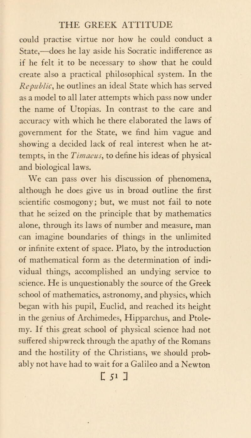 could practise virtue nor how he could conduct a State,—does he lay aside his Socratic indifference as if he felt it to be necessary to show that he could create also a practical philosophical system. In the Republic, he outlines an ideal State which has served as a model to all later attempts which pass now under the name of Utopias. In contrast to the care and accuracy with which he there elaborated the laws of government for the State, we find him vague and showing a decided lack of real interest when he at¬ tempts, in the Timaeus, to define his ideas of physical and biological laws. We can pass over his discussion of phenomena, although he does give us in broad outline the first scientific cosmogony; but, we must not fail to note that he seized on the principle that by mathematics alone, through its laws of number and measure, man can imagine boundaries of things in the unlimited or infinite extent of space. Plato, by the introduction of mathematical form as the determination of indi¬ vidual things, accomplished an undying service to science. He is unquestionably the source of the Greek school of mathematics, astronomy, and physics, which began with his pupil, Euclid, and reached its height in the genius of Archimedes, Hipparchus, and Ptole¬ my. If this great school of physical science had not suffered shipwreck through the apathy of the Romans and the hostility of the Christians, we should prob¬ ably not have had to wait for a Galileo and a Newton