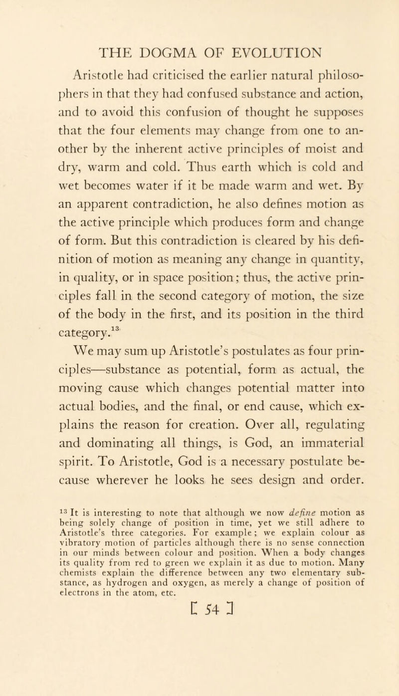 Aristotle hnd criticised the earlier natural philoso¬ phers in that they had confused substance and action, and to avoid this confusion of thought he supposes that the four elements may change from one to an¬ other by the inherent active principles of moist and dry, warm and cold. Thus earth which is cold and wet becomes water if it be made warm and wet. By an apparent contradiction, he also defines motion as the active principle which produces form and change of form. But this contradiction is cleared by his defi¬ nition of motion as meaning any change in quantity, in quality, or in space position; thus, the active prin¬ ciples fall in the second category of motion, the size of the body in the first, and its position in the third category.13 We may sum up Aristotle’s postulates as four prin¬ ciples—substance as potential, form as actual, the moving cause which changes potential matter into actual bodies, and the final, or end cause, which ex¬ plains the reason for creation. Over all, regulating and dominating all things, is God, an immaterial spirit. To Aristotle, God is a necessary postulate be¬ cause wherever he looks he sees design and order. 13 It is interesting to note that although we now define motion as being solely change of position in time, yet we still adhere to Aristotle’s three categories. For example; we explain colour as vibratory motion of particles although there is no sense connection in our minds between colour and position. When a body changes its quality from red to green we explain it as due to motion. Many chemists explain the difference between any two elementary sub¬ stance, as hydrogen and oxygen, as merely a change of position of electrons in the atom, etc.