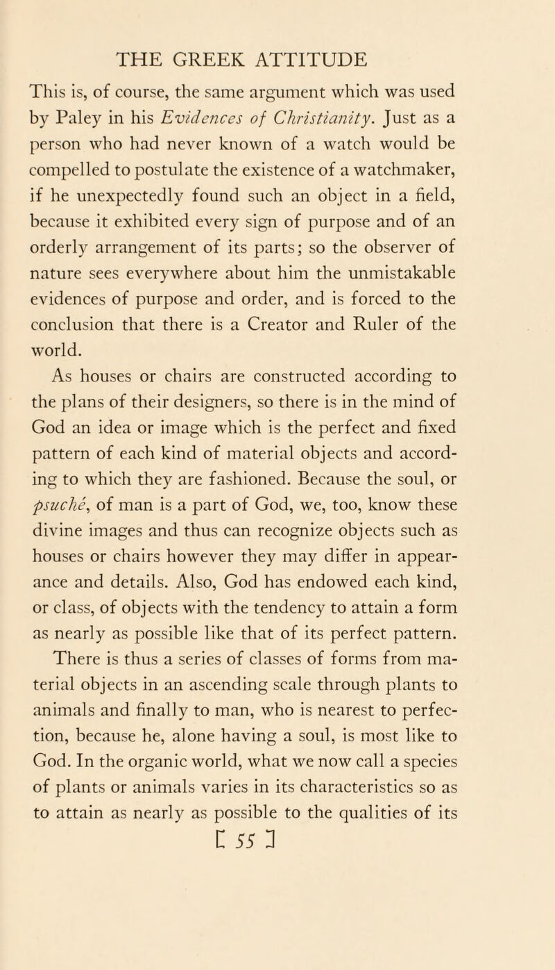 This is, of course, the same argument which was used by Paley in his Evidences of Christianity. Just as a person who had never known of a watch would be compelled to postulate the existence of a watchmaker, if he unexpectedly found such an object in a field, because it exhibited every sign of purpose and of an orderly arrangement of its parts; so the observer of nature sees everywhere about him the unmistakable evidences of purpose and order, and is forced to the conclusion that there is a Creator and Ruler of the world. As houses or chairs are constructed according to the plans of their designers, so there is in the mind of God an idea or image which is the perfect and fixed pattern of each kind of material objects and accord¬ ing to which they are fashioned. Because the soul, or psuche, of man is a part of God, we, too, know these divine images and thus can recognize objects such as houses or chairs however they may differ in appear¬ ance and details. Also, God has endowed each kind, or class, of objects with the tendency to attain a form as nearly as possible like that of its perfect pattern. There is thus a series of classes of forms from ma¬ terial objects in an ascending scale through plants to animals and finally to man, who is nearest to perfec¬ tion, because he, alone having a soul, is most like to God. In the organic world, what we now call a species of plants or animals varies in its characteristics so as to attain as nearly as possible to the qualities of its