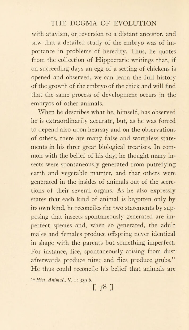 with atavism, or reversion to a distant ancestor, and saw that a detailed study of the embryo was of im¬ portance in problems of heredity. Thus, he quotes from the collection of Hippocratic writings that, if on succeeding days an egg of a setting of chickens is opened and observed, we can learn the full history of the growth of the embryo of the chick and will find that the same process of development occurs in the embryos of other animals. When he describes what he, himself, has observed he is extraordinarily accurate, but, as he was forced to depend also upon hearsay and on the observations of others, there are many false and worthless state¬ ments in his three great biological treatises. In com¬ mon with the belief of his day, he thought many in¬ sects were spontaneously generated from putrefying earth and vegetable mattter, and that others were generated in the insides of animals out of the secre¬ tions of their several organs. As he also expressly states that each kind of animal is begotten only by its own kind, he reconciles the two statements by sup¬ posing that insects spontaneously generated are im¬ perfect species and, when so generated, the adult males and females produce offspring never identical in shape with the parents but something imperfect. For instance, lice, spontaneously arising from dust afterwards produce nits; and flies produce grubs.14 He thus could reconcile his belief that animals are 14 Hist. Animal., V, 1 ; 539 b.