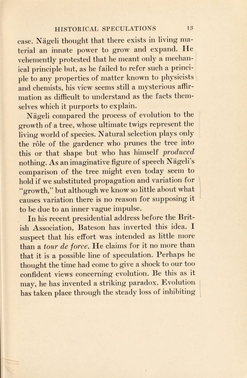 case. Nageli thought that there exists in living ma¬ terial an innate power to grow and expand. He vehemently protested that he meant only a mechan¬ ical principle hut, as he failed to refer such a princi¬ ple to any properties of matter known to physicists and chemists, his view seems still a mysterious affir¬ mation as difficult to understand as the facts them¬ selves which it purports to explain. Nageli compared the process of evolution to the growth of a tree, whose ultimate twigs represent the living world of species. Natural selection plays only the role of the gardener who prunes the tree into this or that shape but who has himself produced nothing. As an imaginative figure of speech Nageli’s comparison of the tree might even today seem to hold if we substituted propagation and variation for “growth,” but although we know so little about what causes variation there is no reason for supposing it to be due to an inner vague impulse. In his recent presidential address before the Brit¬ ish Association, Bateson has inverted this idea. I suspect that his effort was intended as little more than a tour de force. He claims for it no more than that it is a possible line of speculation. Perhaps he thought the time had come to give a shock to our too confident views concerning evolution. Be this as it may, he has invented a striking paradox. Evolution has taken place through the steady loss of inhibiting