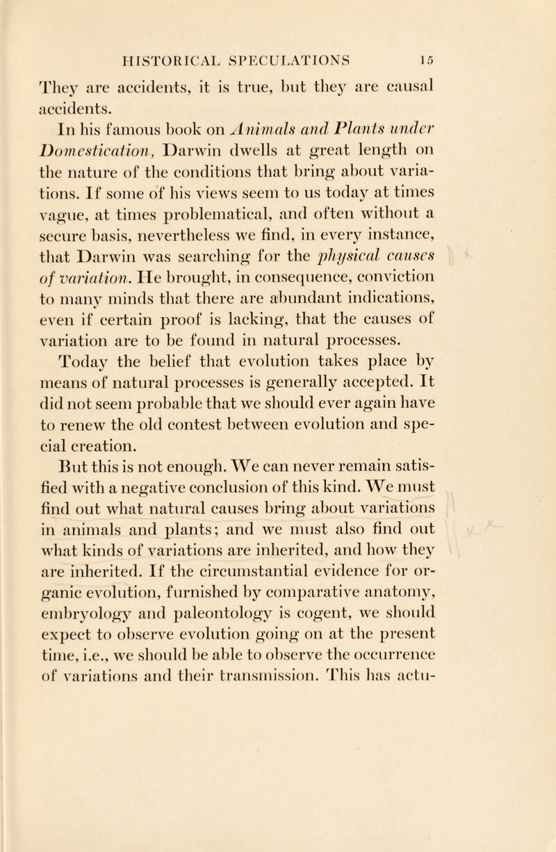 They are accidents, it is true, but they are causal accidents. In his famous book on Animals and Plants under Domestication, Darwin dwells at great length on the nature of the conditions that bring about varia¬ tions. If some of his views seem to 11s today at times vague, at times problematical, and often without a secure basis, nevertheless we find, in every instance, that Darwin was searching for the physical causes of variation. He brought, in consequence, conviction to many minds that there are abundant indications, even if certain proof is lacking, that the causes of variation are to be found in natural processes. Today the belief that evolution takes place by means of natural processes is generally accepted. It did not seem probable that we should ever again have to renew the old contest between evolution and spe¬ cial creation. But this is not enough. We can never remain satis¬ fied with a negative conclusion of this kind. We must find out what natural causes bring about variations in animals and plants; and we must also find out what kinds of variations are inherited, and how they are inherited. If the circumstantial evidence for or¬ ganic evolution, furnished by comparative anatomy, embryology and paleontology is cogent, we should expect to observe evolution going on at the present time, i.e., we should be able to observe the occurrence of variations and their transmission. This has actu-