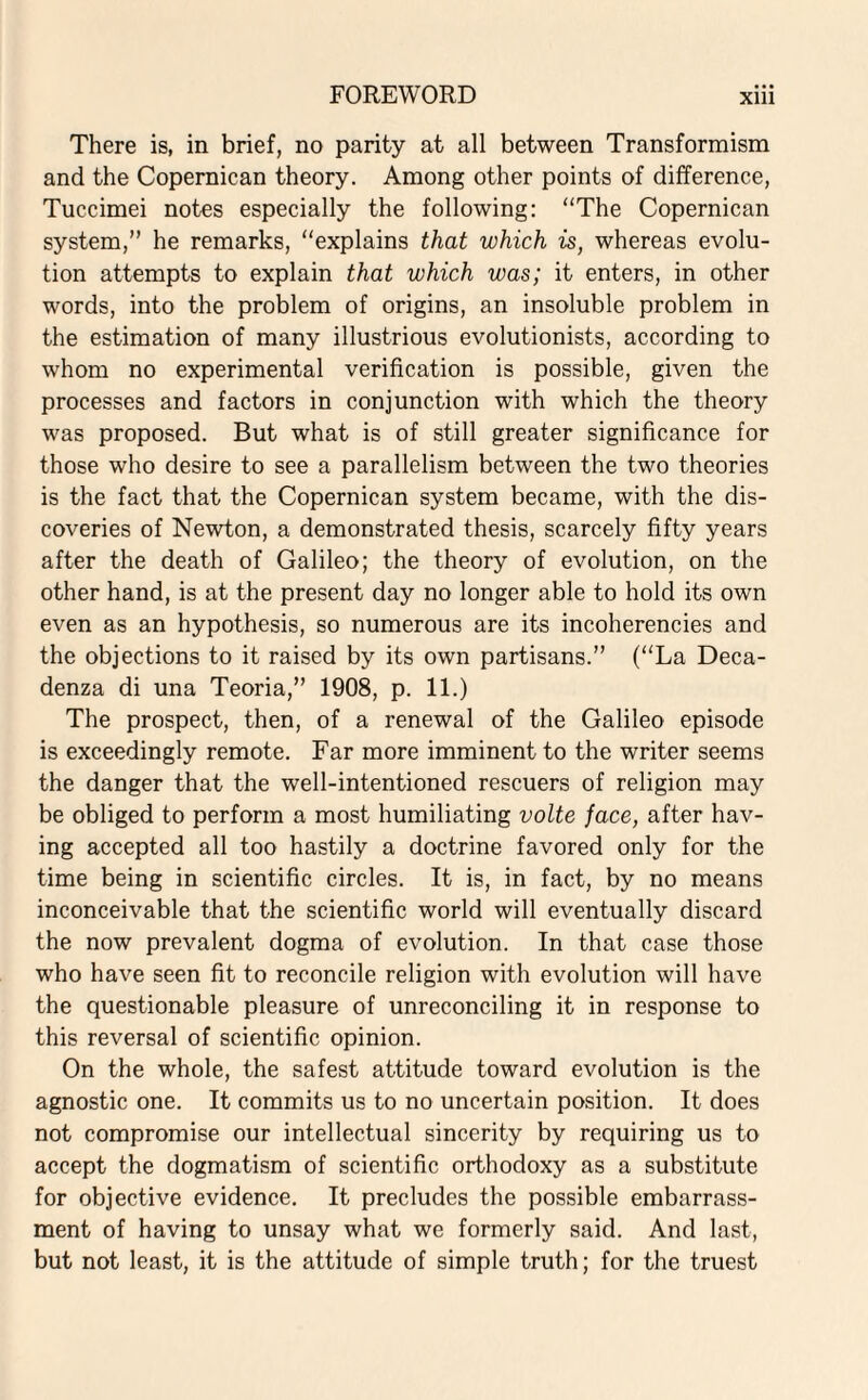 There is, in brief, no parity at all between Transformism and the Copernican theory. Among other points of difference, Tuccimei notes especially the following: “The Copernican system,” he remarks, “explains that which is, whereas evolu¬ tion attempts to explain that which was; it enters, in other words, into the problem of origins, an insoluble problem in the estimation of many illustrious evolutionists, according to whom no experimental verification is possible, given the processes and factors in conjunction with which the theory was proposed. But what is of still greater significance for those who desire to see a parallelism between the two theories is the fact that the Copernican system became, with the dis¬ coveries of Newton, a demonstrated thesis, scarcely fifty years after the death of Galileo; the theory of evolution, on the other hand, is at the present day no longer able to hold its own even as an hypothesis, so numerous are its incoherencies and the objections to it raised by its own partisans.” (“La Deca¬ denza di una Teoria,” 1908, p. 11.) The prospect, then, of a renewal of the Galileo episode is exceedingly remote. Far more imminent to the writer seems the danger that the well-intentioned rescuers of religion may be obliged to perform a most humiliating volte face, after hav¬ ing accepted all too hastily a doctrine favored only for the time being in scientific circles. It is, in fact, by no means inconceivable that the scientific world will eventually discard the now prevalent dogma of evolution. In that case those who have seen fit to reconcile religion with evolution will have the questionable pleasure of unreconciling it in response to this reversal of scientific opinion. On the whole, the safest attitude toward evolution is the agnostic one. It commits us to no uncertain position. It does not compromise our intellectual sincerity by requiring us to accept the dogmatism of scientific orthodoxy as a substitute for objective evidence. It precludes the possible embarrass¬ ment of having to unsay what we formerly said. And last, but not least, it is the attitude of simple truth; for the truest