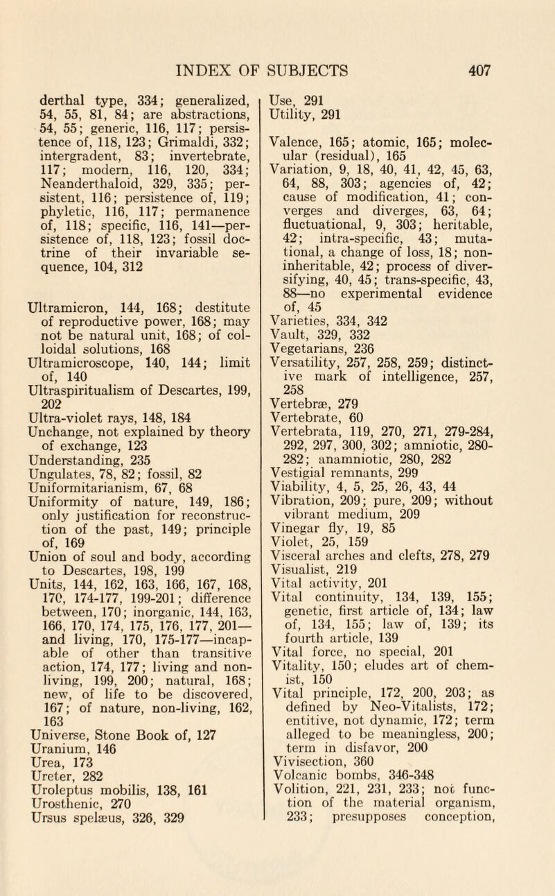 derthal type, 334; generalized, 54, 55, 81, 84; are abstractions, 54, 55; generic, 116, 117; persis¬ tence of, 118, 123; Grimaldi, 332; intergradent, 83; invertebrate, 117; modern, 116, 120, 334; Neanderthaloid, 329, 335; per¬ sistent, 116; persistence of, 119; phyletic, 116, 117; permanence of, 118; specific, 116, 141—per¬ sistence of, 118, 123; fossil doc¬ trine of their invariable se¬ quence, 104, 312 Ultramicron, 144, 168; destitute of reproductive power, 168; may not be natural unit, 168; of col¬ loidal solutions, 168 Ultramicroscope, 140, 144; limit of, 140 Ultraspiritualism of Descartes, 199, 202 Ultra-violet rays, 148, 184 Unchange, not explained by theory of exchange, 123 Understanding, 235 Ungulates, 78, 82; fossil, 82 Uniformitarianism, 67, 68 Uniformity of nature, 149, 186; only justification for reconstruc¬ tion of the past, 149; principle of, 169 Union of soul and body, according to Descartes, 198, 199 Units, 144, 162, 163, 166, 167, 168, 170, 174-177, 199-201; difference between, 170; inorganic, 144, 163, 166, 170, 174, 175, 176, 177, 201— and living, 170, 175-177—incap¬ able of other than transitive action, 174, 177; living and non¬ living, 199, 200; natural, 168; new, of life to be discovered, 167; of nature, non-living, 162, 163 Universe, Stone Book of, 127 Uranium, 146 Urea, 173 Ureter, 282 Uroleptus mobilis, 138, 161 Urosthenic, 270 Ursus spelams, 326, 329 Use, 291 Utility, 291 Valence, 165; atomic, 165; molec¬ ular (residual), 165 Variation, 9, 18, 40, 41, 42, 45, 63, 64, 88, 303; agencies of, 42; cause of modification, 41; con¬ verges and diverges, 63, 64; fluctuational, 9, 303; heritable, 42; intra-specific, 43; muta¬ tional, a change of loss, 18; non- inheritable, 42; process of diver¬ sifying, 40, 45; trans-specific, 43, 88—no experimental evidence of, 45 Varieties, 334, 342 Vault, 329, 332 Vegetarians, 236 Versatility, 257, 258, 259; distinct¬ ive mark of intelligence, 257, 258 Vertebrae, 279 Vertebrate, 60 Vertebrata, 119, 270, 271, 279-284, 292, 297, 300, 302; amniotic, 280- 282; anamniotic, 280, 282 Vestigial remnants, 299 Viability, 4, 5, 25, 26, 43, 44 Vibration, 209; pure, 209; without vibrant medium, 209 Vinegar fly, 19, 85 Violet, 25, 159 Visceral arches and clefts, 278, 279 Visualist, 219 Vital activity, 201 Vital continuity, 134, 139, 155; genetic, first article of, 134; law of, 134, 155; law of, 139; its fourth article, 139 Vital force, no special, 201 Vitality, 150; eludes art of chem¬ ist, 150 Vital principle, 172, 200, 203; as defined by Neo-Vitalists, 172; entitive, not dynamic, 172; term alleged to be meaningless, 200; term in disfavor, 200 Vivisection, 360 Volcanic bombs, 346-348 Volition, 221, 231, 233; not func¬ tion of the material organism, 233; presupposes conception,