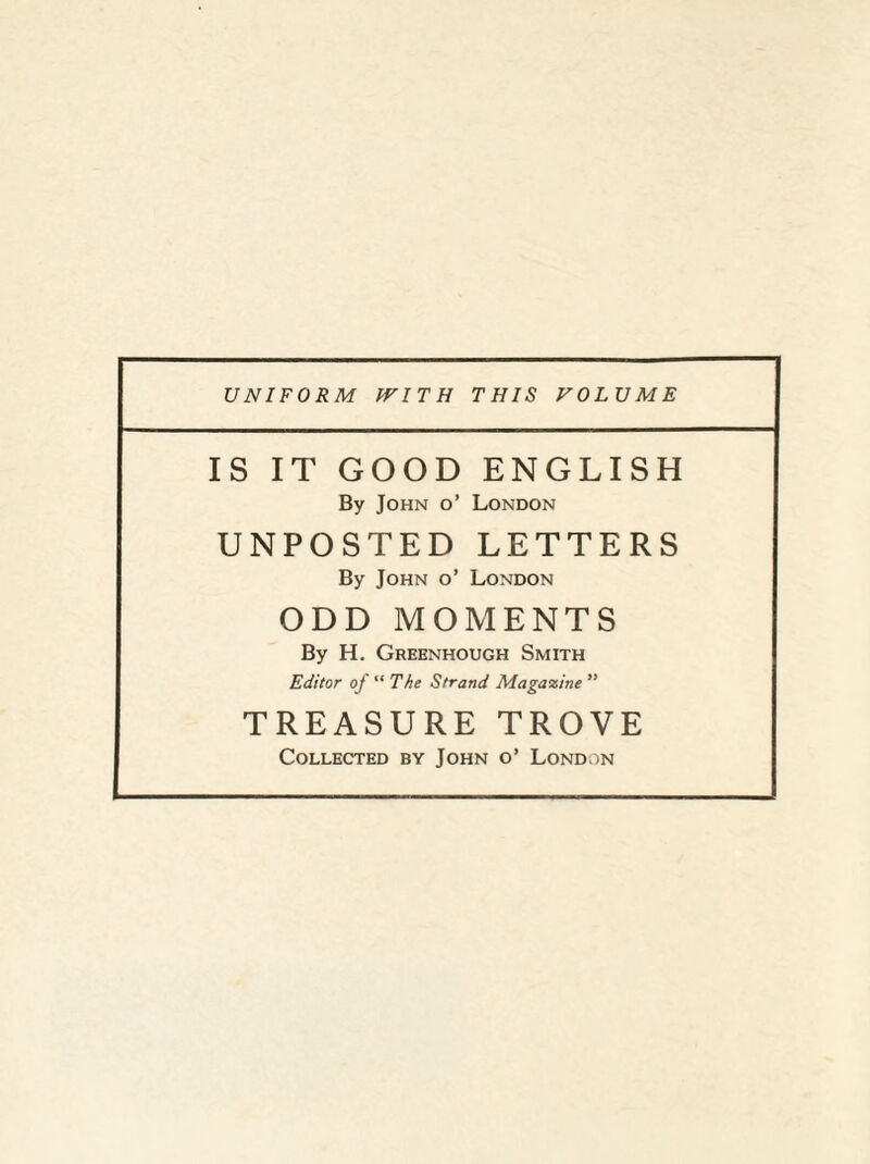 IS IT GOOD ENGLISH By John o’ London UNPOSTED LETTERS By John o’ London ODD MOMENTS By H. Greenhough Smith Editor of “ The Strand Magazine ” TREASURE TROVE Collected by John o’ London