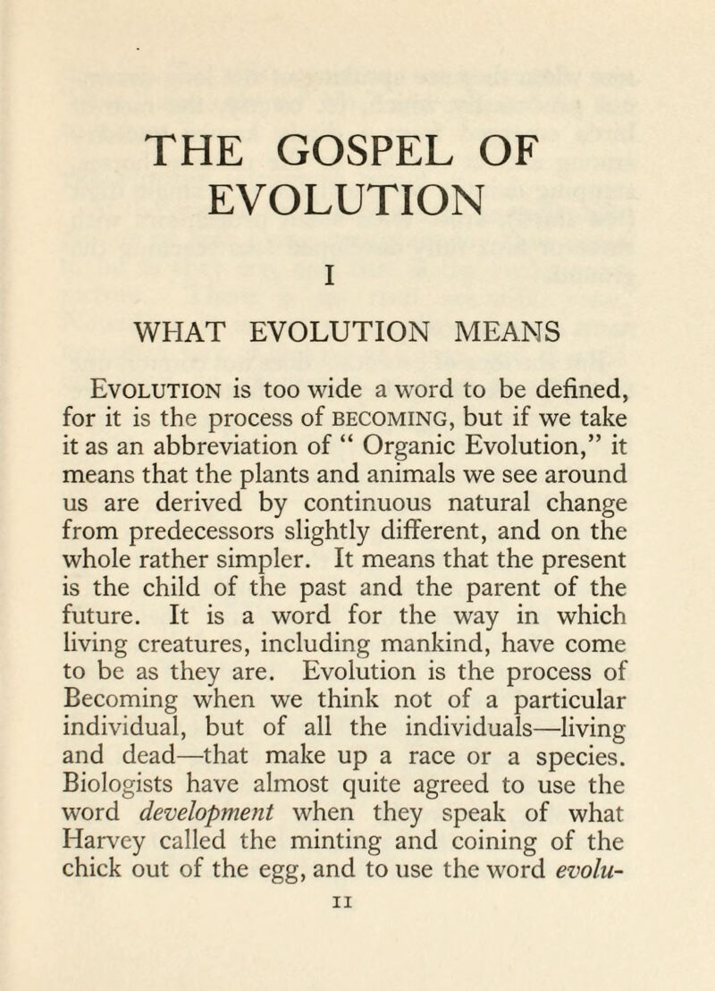 EVOLUTION i WHAT EVOLUTION MEANS Evolution is too wide a word to be defined, for it is the process of becoming, but if we take it as an abbreviation of “ Organic Evolution,” it means that the plants and animals we see around us are derived by continuous natural change from predecessors slightly different, and on the whole rather simpler. It means that the present is the child of the past and the parent of the future. It is a word for the way in which living creatures, including mankind, have come to be as they are. Evolution is the process of Becoming when we think not of a particular individual, but of all the individuals—living and dead—that make up a race or a species. Biologists have almost quite agreed to use the word development when they speak of what Harvey called the minting and coining of the chick out of the egg, and to use the word evolu- n