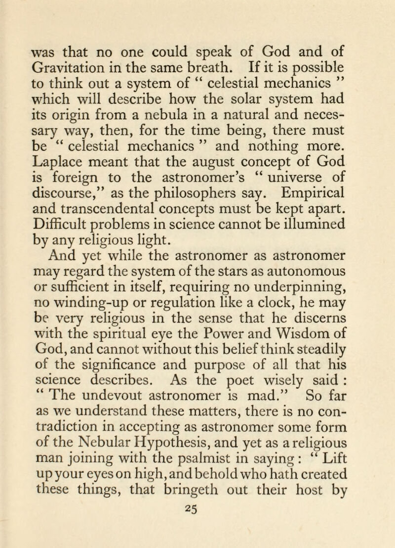 was that no one could speak of God and of Gravitation in the same breath. If it is possible to think out a system of “ celestial mechanics ” which will describe how the solar system had its origin from a nebula in a natural and neces¬ sary way, then, for the time being, there must be “ celestial mechanics ” and nothing more. Laplace meant that the august concept of God is foreign to the astronomer’s “ universe of discourse,” as the philosophers say. Empirical and transcendental concepts must be kept apart. Difficult problems in science cannot be illumined by any religious light. And yet while the astronomer as astronomer may regard the system of the stars as autonomous or sufficient in itself, requiring no underpinning, no winding-up or regulation like a clock, he may be very religious in the sense that he discerns with the spiritual eye the Power and Wisdom of God, and cannot without this belief think steadily of the significance and purpose of all that his science describes. As the poet wisely said : “ The undevout astronomer is mad.” So far as we understand these matters, there is no con¬ tradiction in accepting as astronomer some form of the Nebular Hypothesis, and yet as a religious man joining with the psalmist in saying: “ Lift up your eyes on high, and behold who hath created these things, that bringeth out their host by