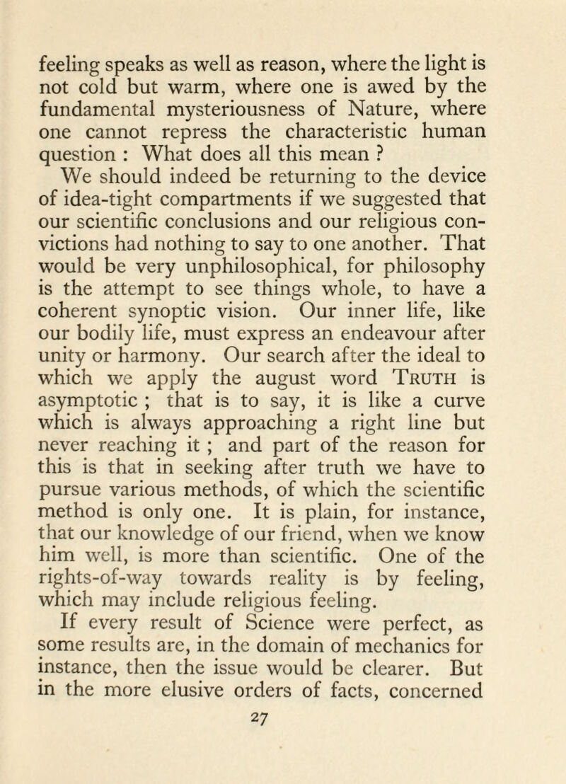 feeling speaks as well as reason, where the light is not cold but warm, where one is awed by the fundamental mysteriousness of Nature, where one cannot repress the characteristic human question : What does all this mean ? We should indeed be returning to the device of idea-tight compartments if we suggested that our scientific conclusions and our religious con¬ victions had nothing to say to one another. That would be very unphilosophical, for philosophy is the attempt to see things whole, to have a coherent synoptic vision. Our inner life, like our bodily life, must express an endeavour after unity or harmony. Our search after the ideal to which we apply the august word Truth is asymptotic ; that is to say, it is like a curve which is always approaching a right line but never reaching it ; and part of the reason for this is that in seeking after truth we have to pursue various methods, of which the scientific method is only one. It is plain, for instance, that our knowledge of our friend, when we know him well, is more than scientific. One of the rights-of-way towards reality is by feeling, which may include religious feeling. If every result of Science were perfect, as some results are, in the domain of mechanics for instance, then the issue would be clearer. But in the more elusive orders of facts, concerned