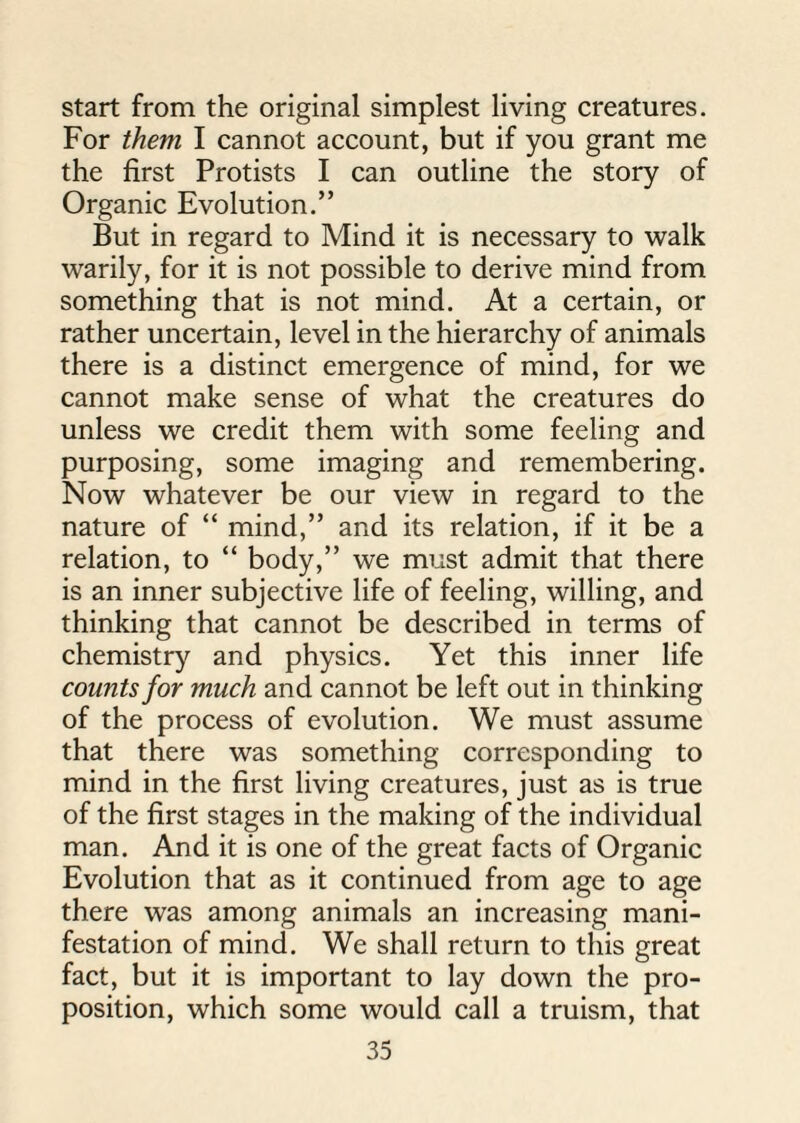 start from the original simplest living creatures. For them I cannot account, but if you grant me the first Protists I can outline the story of Organic Evolution.” But in regard to Mind it is necessary to walk warily, for it is not possible to derive mind from something that is not mind. At a certain, or rather uncertain, level in the hierarchy of animals there is a distinct emergence of mind, for we cannot make sense of what the creatures do unless we credit them with some feeling and purposing, some imaging and remembering. Now whatever be our view in regard to the nature of “ mind,” and its relation, if it be a relation, to “ body,” we must admit that there is an inner subjective life of feeling, willing, and thinking that cannot be described in terms of chemistry and physics. Yet this inner life counts for much and cannot be left out in thinking of the process of evolution. We must assume that there was something corresponding to mind in the first living creatures, just as is true of the first stages in the making of the individual man. And it is one of the great facts of Organic Evolution that as it continued from age to age there was among animals an increasing mani¬ festation of mind. We shall return to this great fact, but it is important to lay down the pro¬ position, which some would call a truism, that