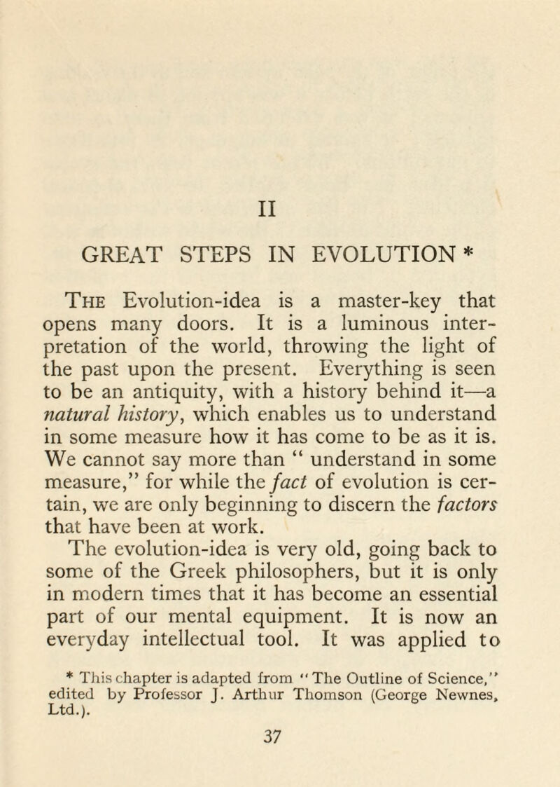 II GREAT STEPS IN EVOLUTION * The Evolution-idea is a master-key that opens many doors. It is a luminous inter¬ pretation of the world, throwing the light of the past upon the present. Everything is seen to be an antiquity, with a history behind it—a natural history, which enables us to understand in some measure how it has come to be as it is. We cannot say more than “ understand in some measure,” for while the fact of evolution is cer¬ tain, we are only beginning to discern the factors that have been at work. The evolution-idea is very old, going back to some of the Greek philosophers, but it is only in modern times that it has become an essential part of our mental equipment. It is now an everyday intellectual tool. It was applied to * This chapter is adapted from “The Outline of Science, edited by Professor J. Arthur Thomson (George Newnes, Ltd.).