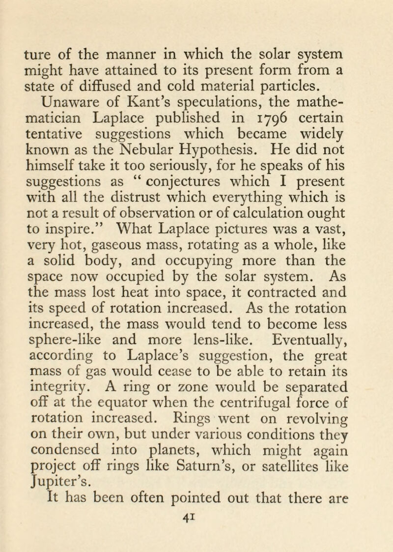 ture of the manner in which the solar system might have attained to its present form from a state of diffused and cold material particles. Unaware of Kant’s speculations, the mathe¬ matician Laplace published in 1796 certain tentative suggestions which became widely known as the Nebular Hypothesis. He did not himself take it too seriously, for he speaks of his suggestions as “ conjectures which I present with all the distrust which everything which is not a result of observation or of calculation ought to inspire.” What Laplace pictures was a vast, very hot, gaseous mass, rotating as a whole, like a solid body, and occupying more than the space now occupied by the solar system. As the mass lost heat into space, it contracted and its speed of rotation increased. As the rotation increased, the mass would tend to become less sphere-like and more lens-like. Eventually, according to Laplace’s suggestion, the great mass of gas would cease to be able to retain its integrity. A ring or zone would be separated off at the equator when the centrifugal force of rotation increased. Rings went on revolving on their own, but under various conditions they condensed into planets, which might again project off rings like Saturn’s, or satellites like Jupiter’s. It has been often pointed out that there are