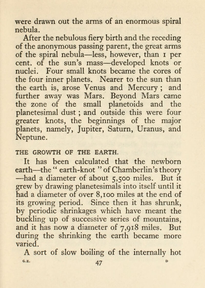 were drawn out the arms of an enormous spiral nebula. After the nebulous fiery birth and the receding of the anonymous passing parent, the great arms of the spiral nebula—less, however, than i per cent, of the sun’s mass—developed knots or nuclei. Four small knots became the cores of the four inner planets. Nearer to the sun than the earth is, arose Venus and Mercury ; and further away was Mars. Beyond Mars came the zone of the small planetoids and the planetesimal dust ; and outside this were four greater knots, the beginnings of the major planets, namely, Jupiter, Saturn, Uranus, and Neptune. THE GROWTH OF THE EARTH. It has been calculated that the newborn earth—the “ earth-knot ” of Chamberlin’s theory —had a diameter of about 5,500 miles. But it grew by drawing planetesimals into itself until it had a diameter of over 8,100 miles at the end of its growing period. Since then it has shrunk, by periodic shrinkages which have meant the buckling up of successive series of mountains, and it has now a diameter of 7,918 miles. But during the shrinking the earth became more varied. A sort of slow boiling of the internally hot C.E. D