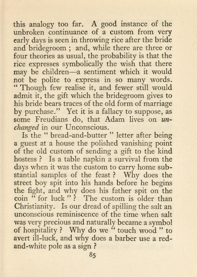 this analogy too far. A good instance of the unbroken continuance of a custom from very early days is seen in throwing rice after the bride and bridegroom ; and, while there are three or four theories as usual, the probability is that the rice expresses symbolically the wish that there may be children—a sentiment which it would not be polite to express in so many words. “ Though few realise it, and fewer still would admit it, the gift which the bridegroom gives to his bride bears traces of the old form of marriage by purchase.” Yet it is a fallacy to suppose, as some Freudians do, that Adam lives on un¬ changed in our Unconscious. Is the “ bread-and-butter ” letter after being a guest at a house the polished vanishing point of the old custom of sending a gift to the kind hostess ? Is a table napkin a survival from the days when it was the custom to carry home sub¬ stantial samples of the feast ? Why does the street boy spit into his hands before he begins the fight, and why does his father spit on the coin “ for luck ” ? The custom is older than Christianity. Is our dread of spilling the salt an unconscious reminiscence of the time when salt was very precious and naturally became a symbol of hospitality ? Why do we “ touch wood ” to avert ill-luck, and why does a barber use a red- and-white pole as a sign ?