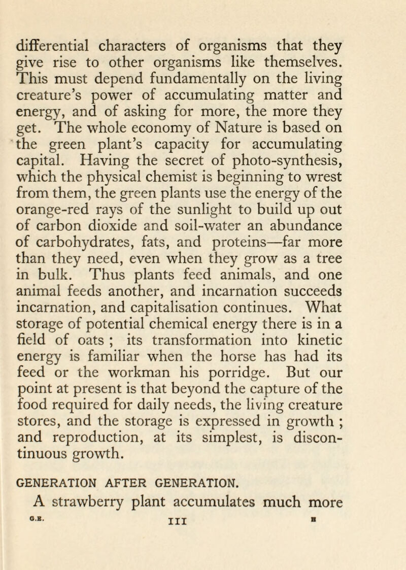 differential characters of organisms that they give rise to other organisms like themselves. This must depend fundamentally on the living creature’s power of accumulating matter and energy, and of asking for more, the more they get. The whole economy of Nature is based on the green plant’s capacity for accumulating capital. Having the secret of photo-synthesis, which the physical chemist is beginning to wrest from them, the green plants use the energy of the orange-red rays of the sunlight to build up out of carbon dioxide and soil-water an abundance of carbohydrates, fats, and proteins—far more than they need, even when they grow as a tree in bulk. Thus plants feed animals, and one animal feeds another, and incarnation succeeds incarnation, and capitalisation continues. What storage of potential chemical energy there is in a field of oats ; its transformation into kinetic energy is familiar when the horse has had its feed or the workman his porridge. But our point at present is that beyond the capture of the food required for daily needs, the living creature stores, and the storage is expressed in growth ; and reproduction, at its simplest, is discon¬ tinuous growth. GENERATION AFTER GENERATION. A strawberry plant accumulates much more O.B. Ill B