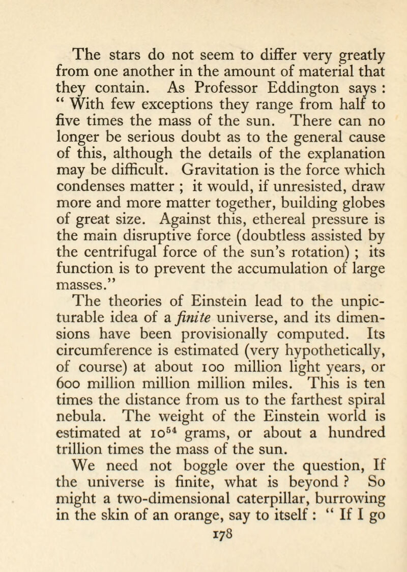 The stars do not seem to differ very greatly from one another in the amount of material that they contain. As Professor Eddington says : “ With few exceptions they range from half to five times the mass of the sun. There can no longer be serious doubt as to the general cause of this, although the details of the explanation may be difficult. Gravitation is the force which condenses matter ; it would, if unresisted, draw more and more matter together, building globes of great size. Against this, ethereal pressure is the main disruptive force (doubtless assisted by the centrifugal force of the sun’s rotation) ; its function is to prevent the accumulation of large masses.” The theories of Einstein lead to the unpic- turable idea of a finite universe, and its dimen¬ sions have been provisionally computed. Its circumference is estimated (very hypothetically, of course) at about ioo million light years, or 600 million million million miles. This is ten times the distance from us to the farthest spiral nebula. The weight of the Einstein world is estimated at io54 grams, or about a hundred trillion times the mass of the sun. We need not boggle over the question, If the universe is finite, what is beyond ? So might a two-dimensional caterpillar, burrowing in the skin of an orange, say to itself : “ If I go