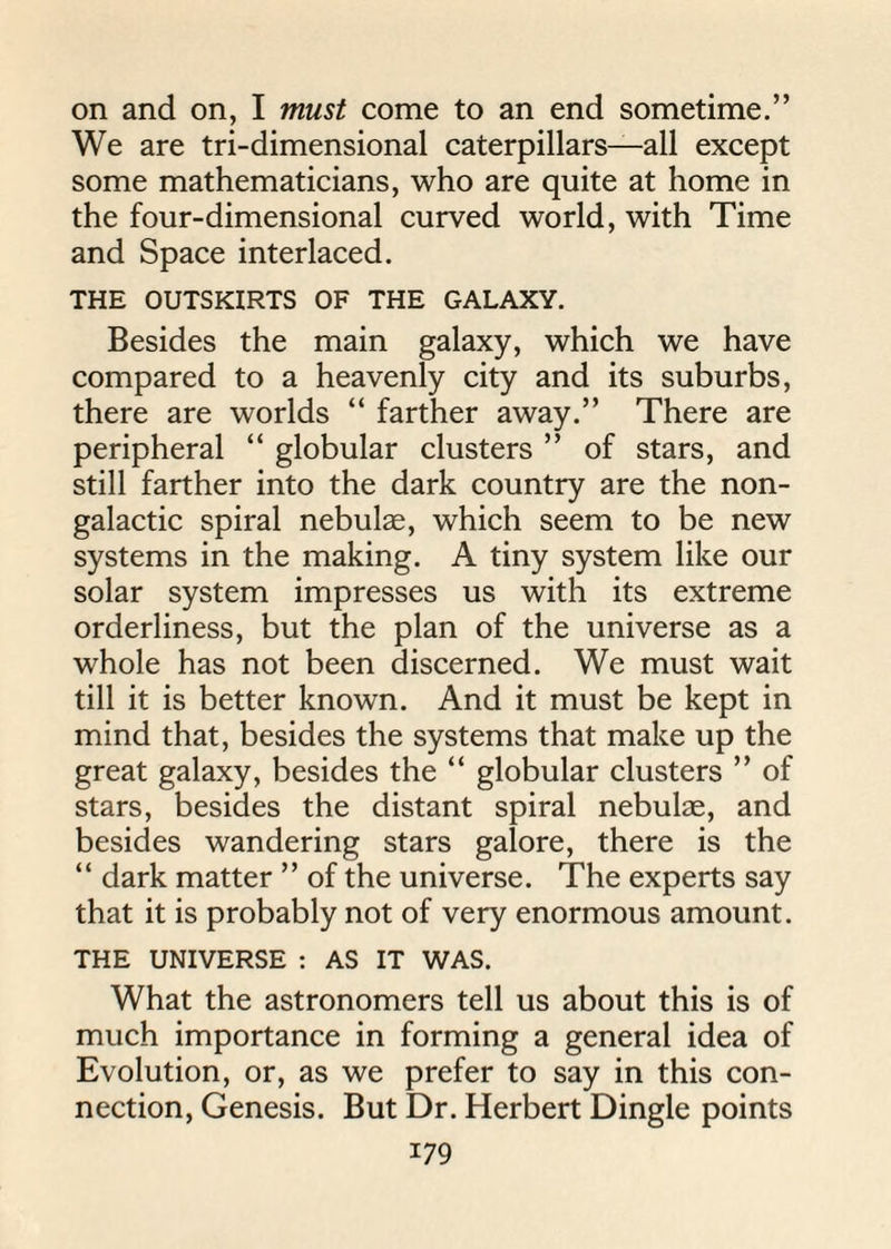 on and on, I must come to an end sometime.” We are tri-dimensional caterpillars—all except some mathematicians, who are quite at home in the four-dimensional curved world, with Time and Space interlaced. THE OUTSKIRTS OF THE GALAXY. Besides the main galaxy, which we have compared to a heavenly city and its suburbs, there are worlds “ farther away.” There are peripheral “ globular clusters ” of stars, and still farther into the dark country are the non- galactic spiral nebulas, which seem to be new systems in the making. A tiny system like our solar system impresses us with its extreme orderliness, but the plan of the universe as a whole has not been discerned. We must wait till it is better known. And it must be kept in mind that, besides the systems that make up the great galaxy, besides the “ globular clusters ” of stars, besides the distant spiral nebulae, and besides wandering stars galore, there is the “ dark matter ” of the universe. The experts say that it is probably not of very enormous amount. THE UNIVERSE : AS IT WAS. What the astronomers tell us about this is of much importance in forming a general idea of Evolution, or, as we prefer to say in this con¬ nection, Genesis. But Dr. Herbert Dingle points