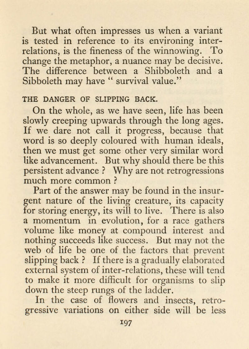 But what often impresses us when a variant is tested in reference to its environing inter¬ relations, is the fineness of the winnowing. To change the metaphor, a nuance may be decisive. The difference between a Shibboleth and a Sibboleth may have “ survival value.” THE DANGER OF SLIPPING BACK. On the whole, as we have seen, life has been slowly creeping upwards through the long ages. If we dare not call it progress, because that word is so deeply coloured with human ideals, then we must get some other very similar word like advancement. But why should there be this persistent advance ? Why are not retrogressions much more common ? Part of the answer may be found in the insur¬ gent nature of the living creature, its capacity for storing energy, its will to live. There is also a momentum in evolution, for a race gathers volume like money at compound interest and nothing succeeds like success. But may not the web of life be one of the factors that prevent slipping back ? If there is a gradually elaborated external system of inter-relations, these will tend to make it more difficult for organisms to slip down the steep rungs of the ladder. In the case of flowers and insects, retro¬ gressive variations on either side will be less