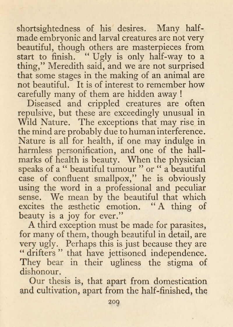 shortsightedness of his desires. Many half- made embryonic and larval creatures are not very beautiful, though others are masterpieces from start to finish. “ Ugly is only half-way to a thing,” Meredith said, and we are not surprised that some stages in the making of an animal are not beautiful. It is of interest to remember how carefully many of them are hidden away ! Diseased and crippled creatures are often repulsive, but these are exceedingly unusual in Wild Nature. The exceptions that may rise in the mind are probably due to human interference. Nature is all for health, if one may indulge in harmless personification, and one of the hall¬ marks of health is beauty. When the physician speaks of a “ beautiful tumour ” or “ a beautiful case of confluent smallpox,” he is obviously using the word in a professional and peculiar sense. We mean by the beautiful that which excites the aesthetic emotion. “ A thing of beauty is a joy for ever.” A third exception must be made for parasites, for many of them, though beautiful in detail, are very ugly. Perhaps this is just because they are “ drifters ” that have jettisoned independence. They bear in their ugliness the stigma of dishonour. Our thesis is, that apart from domestication and cultivation, apart from the half-finished, the