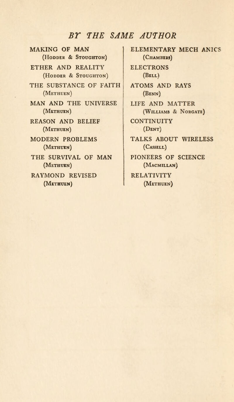 BT THE SAME AUTHOR MAKING OF MAN (Hodder & Stoughton) ETHER AND REALITY (Hodder & Stoughton) THE SUBSTANCE OF FAITH (Methuen) MAN AND THE UNIVERSE (Methuen) REASON AND BELIEF (Methuen) MODERN PROBLEMS (Methuen) THE SURVIVAL OF MAN (Methuen) RAYMOND REVISED (Methuen) ELEMENTARY MECH ANICS (Chambers) ELECTRONS (Bell) ATOMS AND RAYS (Benn) LIFE AND MATTER (WILLIAM9 & NoRGATe) CONTINUITY (Dent) TALKS ABOUT WIRELESS (Cassell) PIONEERS OF SCIENCE (Macmillan) RELATIVITY (Methuen)
