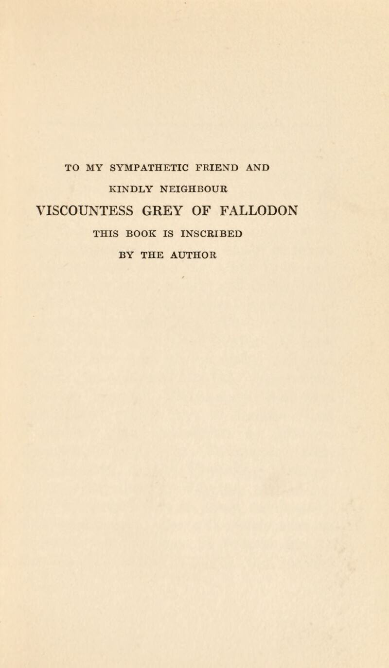 TO MY SYMPATHETIC FRIEND AND KINDLY NEIGHBOUR VISCOUNTESS GREY OF FALLODON THIS BOOK IS INSCRIBED BY THE AUTHOR