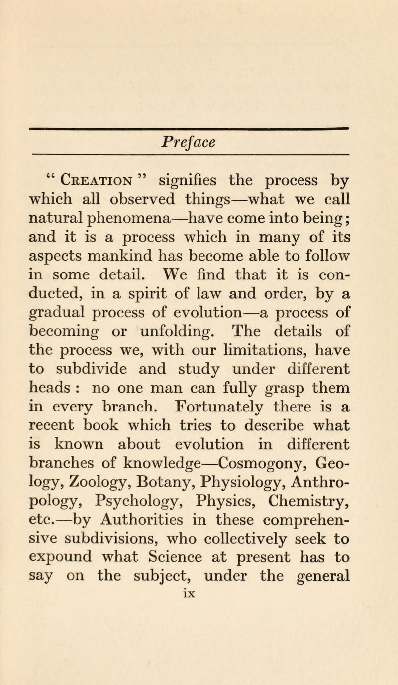 “ Creation ” signifies the process by which all observed things—what we call natural phenomena—have come into being; and it is a process which in many of its aspects mankind has become able to follow in some detail. We find that it is con¬ ducted, in a spirit of law and order, by a gradual process of evolution—a process of becoming or unfolding. The details of the process we, with our limitations, have to subdivide and study under different heads : no one man can fully grasp them in every branch. Fortunately there is a recent book which tries to describe what is known about evolution in different branches of knowledge—Cosmogony, Geo¬ logy, Zoology, Botany, Physiology, Anthro¬ pology, Psychology, Physics, Chemistry, etc.—by Authorities in these comprehen¬ sive subdivisions, who collectively seek to expound what Science at present has to say on the subject, under the general