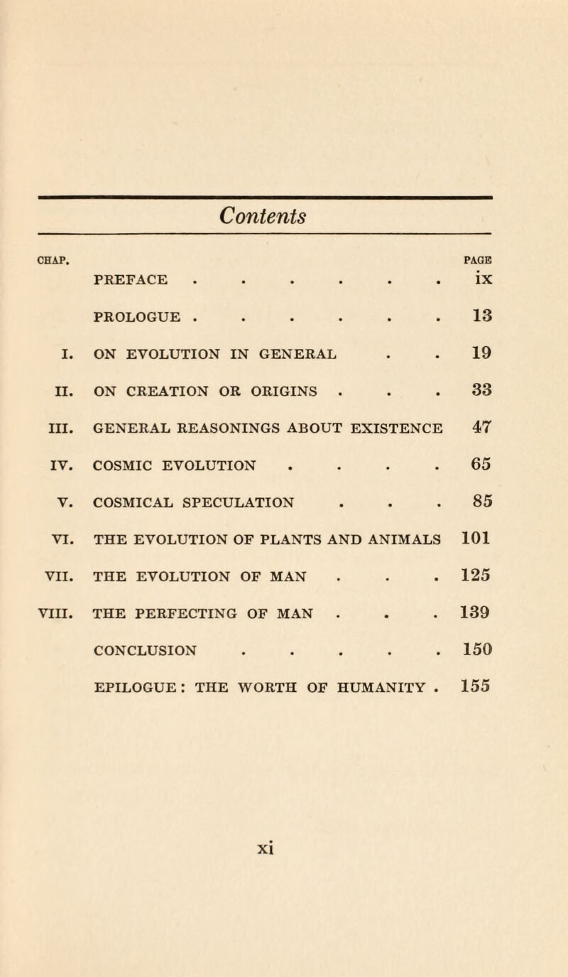 Contents CHAP. PREFACE . • • PAGE ix PROLOGUE . • • 13 I. ON EVOLUTION IN GENERAL • • 19 II. ON CREATION OR ORIGINS . • • 33 III. GENERAL REASONINGS ABOUT EXISTENCE 47 IV. COSMIC EVOLUTION • ■ 65 V. COSMICAL SPECULATION • • 85 VI. THE EVOLUTION OF PLANTS AND ANIMALS 101 VII. THE EVOLUTION OF MAN • • 125 VIII. THE PERFECTING OF MAN . • • 139 CONCLUSION • • 150 epilogue: the worth OF HUMANITY 155