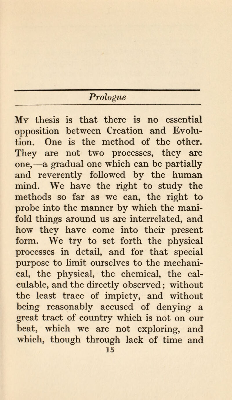 My thesis is that there is no essential opposition between Creation and Evolu¬ tion. One is the method of the other. They are not two processes, they are one,—a gradual one which can be partially and reverently followed by the human mind. We have the right to study the methods so far as we can, the right to probe into the manner by which the mani¬ fold things around us are interrelated, and how they have come into their present form. We try to set forth the physical processes in detail, and for that special purpose to limit ourselves to the mechani¬ cal, the physical, the chemical, the cal¬ culable, and the directly observed; without the least trace of impiety, and without being reasonably accused of denying a great tract of country which is not on our beat, which we are not exploring, and which, though through lack of time and