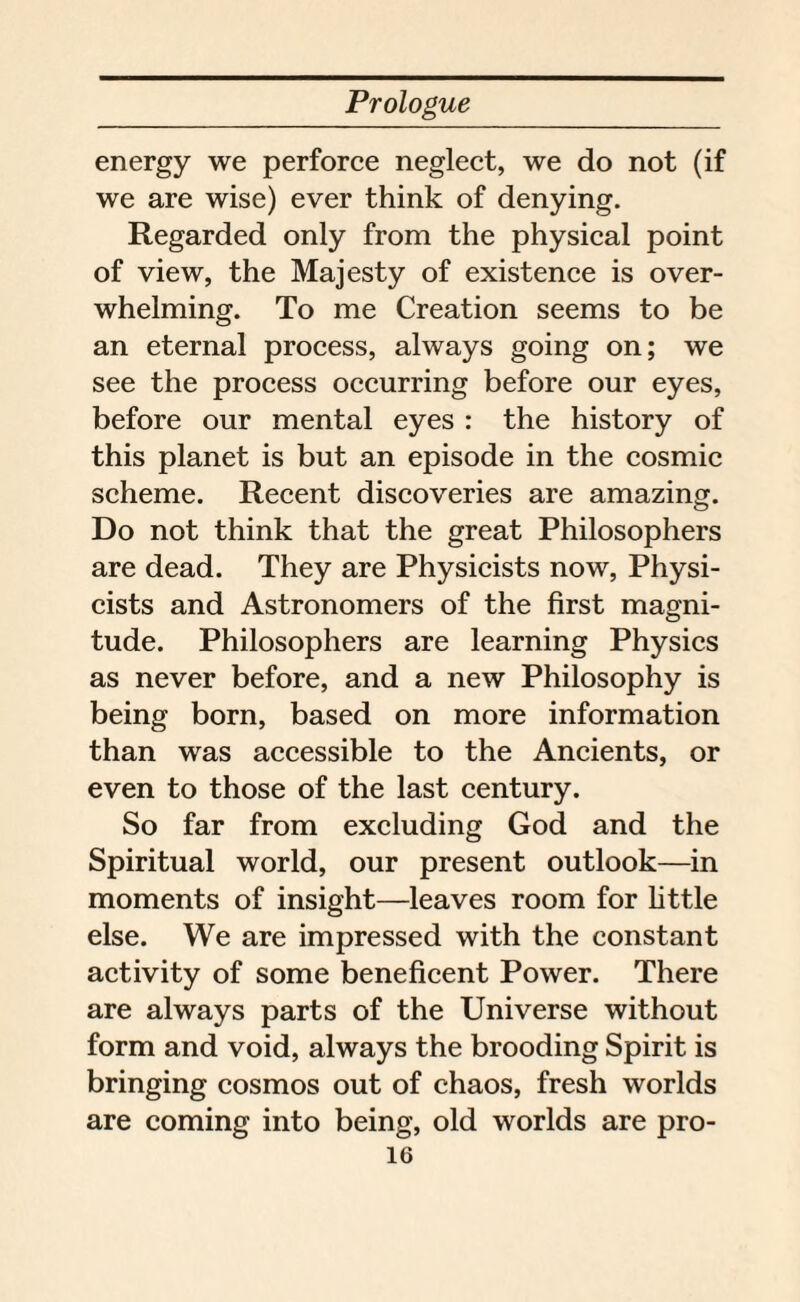 energy we perforce neglect, we do not (if we are wise) ever think of denying. Regarded only from the physical point of view, the Majesty of existence is over¬ whelming. To me Creation seems to be an eternal process, always going on; we see the process occurring before our eyes, before our mental eyes : the history of this planet is but an episode in the cosmic scheme. Recent discoveries are amazing. Do not think that the great Philosophers are dead. They are Physicists now, Physi¬ cists and Astronomers of the first magni¬ tude. Philosophers are learning Physics as never before, and a new Philosophy is being born, based on more information than was accessible to the Ancients, or even to those of the last century. So far from excluding God and the Spiritual world, our present outlook—in moments of insight—leaves room for little else. We are impressed with the constant activity of some beneficent Power. There are always parts of the Universe without form and void, always the brooding Spirit is bringing cosmos out of chaos, fresh worlds are coming into being, old worlds are pro-