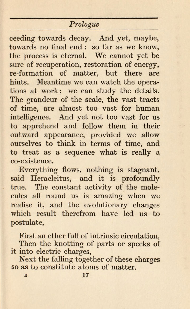 ceeding towards decay. And yet, maybe, towards no final end : so far as we know, the process is eternal. We cannot yet be sure of recuperation, restoration of energy, re-formation of matter, but there are hints. Meantime we can watch the opera¬ tions at work; we can study the details. The grandeur of the scale, the vast tracts of time, are almost too vast for human intelligence. And yet not too vast for us to apprehend and follow them in their outward appearance, provided we allow ourselves to think in terms of time, and to treat as a sequence what is really a co-existence. Everything flows, nothing is stagnant, said Heracleitus,—and it is profoundly true. The constant activity of the mole¬ cules all round us is amazing when we realise it, and the evolutionary changes which result therefrom have led us to postulate, First an ether full of intrinsic circulation, Then the knotting of parts or specks of it into electric charges, Next the falling together of these charges so as to constitute atoms of matter.