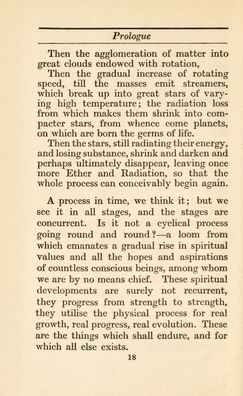 Then the agglomeration of matter into great clouds endowed with rotation, Then the gradual increase of rotating speed, till the masses emit streamers, which break up into great stars of vary¬ ing high temperature; the radiation loss from which makes them shrink into com- pacter stars, from whence come planets, on which are born the germs of life. Then the stars, still radiating their energy, and losing substance, shrink and darken and perhaps ultimately disappear, leaving once more Ether and Radiation, so that the whole process can conceivably begin again. A process in time, we think it; but we see it in all stages, and the stages are concurrent. Is it not a cyclical process going round and round ?—a loom from which emanates a gradual rise in spiritual values and all the hopes and aspirations of countless conscious beings, among whom we are by no means chief. These spiritual developments are surely not recurrent, they progress from strength to strength, they utilise the physical process for real growth, real progress, real evolution. These are the things which shall endure, and for which all else exists.