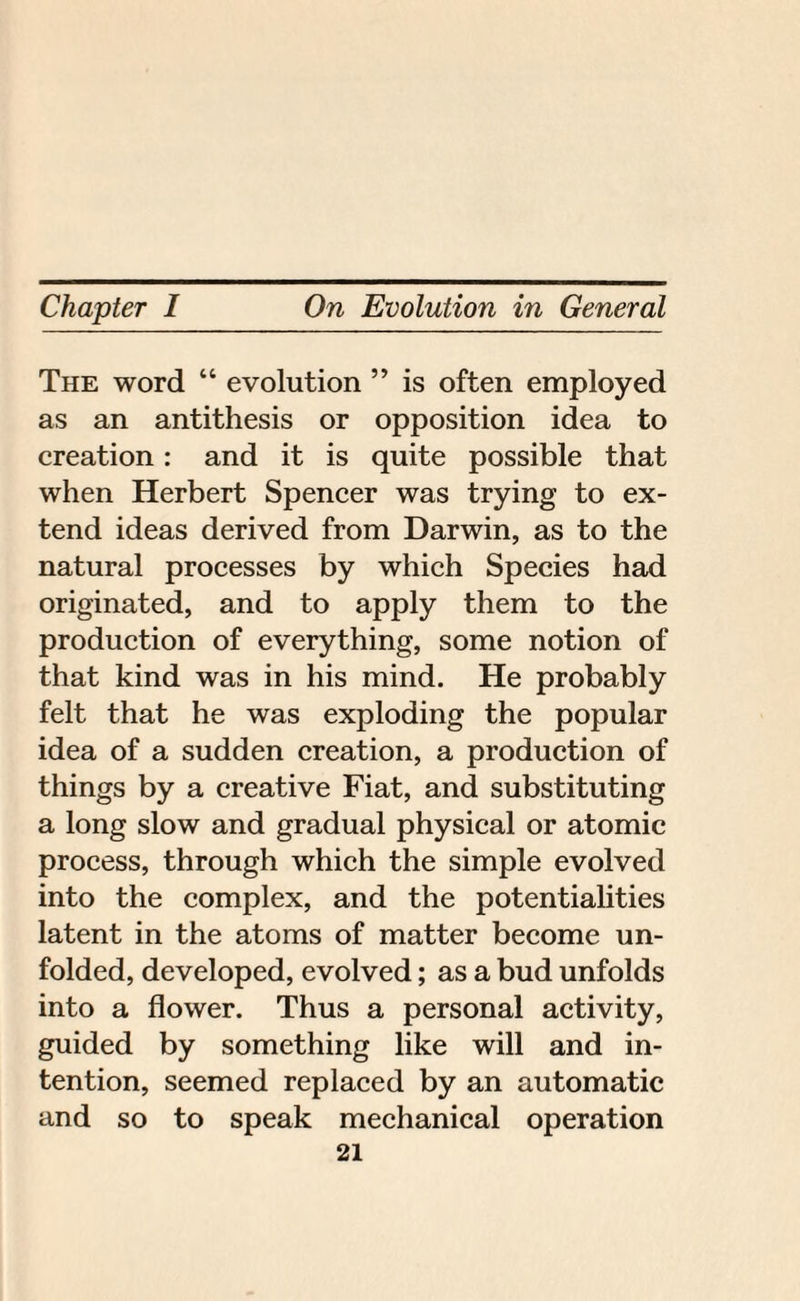 The word “ evolution ” is often employed as an antithesis or opposition idea to creation: and it is quite possible that when Herbert Spencer was trying to ex¬ tend ideas derived from Darwin, as to the natural processes by which Species had originated, and to apply them to the production of everything, some notion of that kind was in his mind. He probably felt that he was exploding the popular idea of a sudden creation, a production of things by a creative Fiat, and substituting a long slow and gradual physical or atomic process, through which the simple evolved into the complex, and the potentialities latent in the atoms of matter become un¬ folded, developed, evolved; as a bud unfolds into a flower. Thus a personal activity, guided by something like will and in¬ tention, seemed replaced by an automatic and so to speak mechanical operation