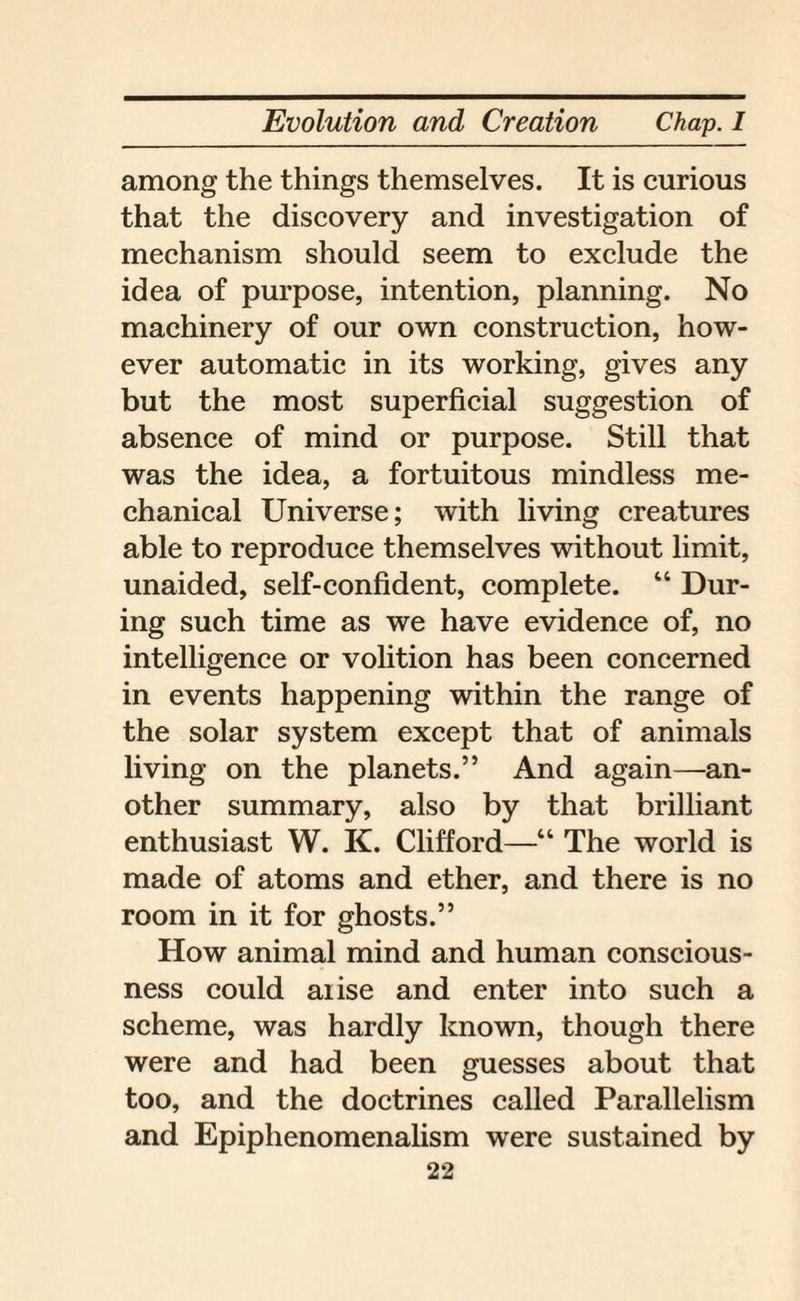 among the things themselves. It is curious that the discovery and investigation of mechanism should seem to exclude the idea of purpose, intention, planning. No machinery of our own construction, how¬ ever automatic in its working, gives any but the most superficial suggestion of absence of mind or purpose. Still that was the idea, a fortuitous mindless me¬ chanical Universe; with living creatures able to reproduce themselves without limit, unaided, self-confident, complete. “ Dur¬ ing such time as we have evidence of, no intelligence or volition has been concerned in events happening within the range of the solar system except that of animals living on the planets.” And again—an¬ other summary, also by that brilliant enthusiast W. K. Clifford—■“ The world is made of atoms and ether, and there is no room in it for ghosts.” How animal mind and human conscious¬ ness could aiise and enter into such a scheme, was hardly known, though there were and had been guesses about that too, and the doctrines called Parallelism and Epiphenomenalism were sustained by
