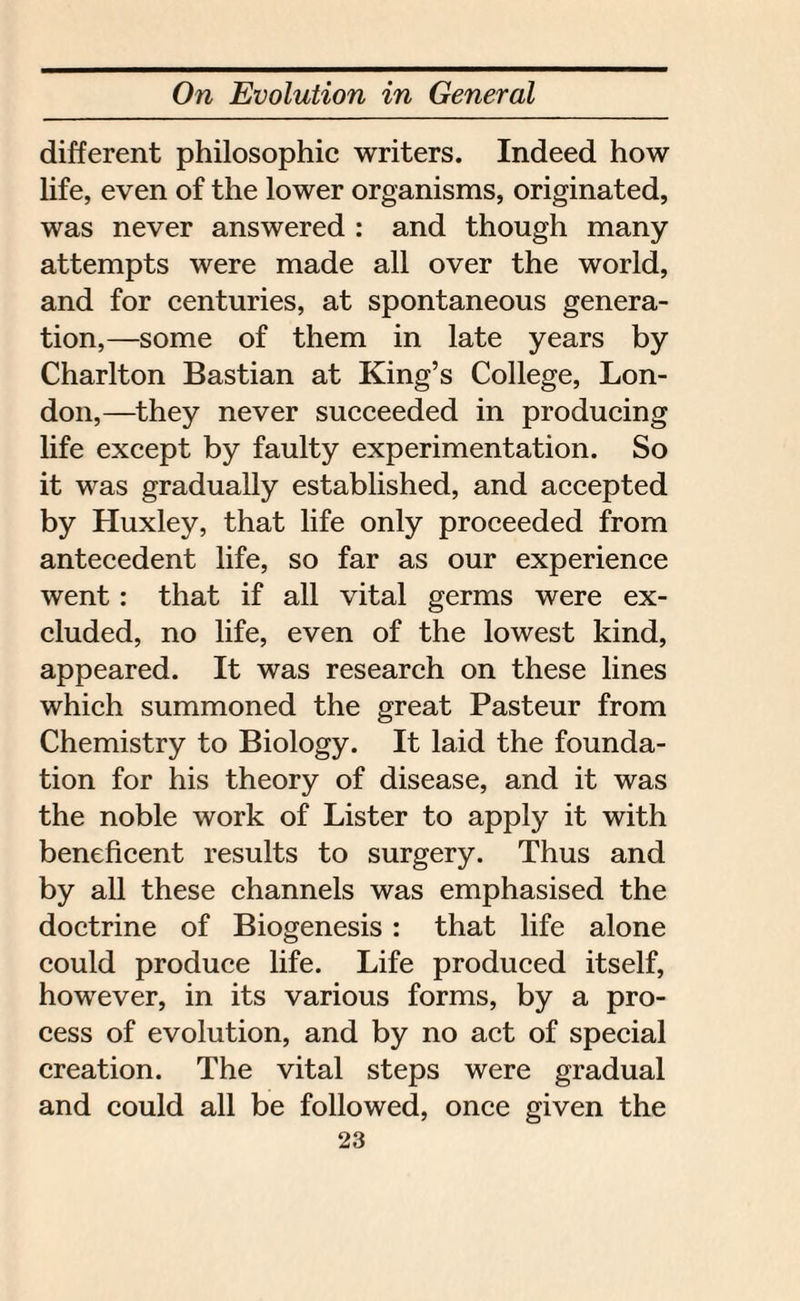 different philosophic writers. Indeed how life, even of the lower organisms, originated, was never answered : and though many attempts were made all over the world, and for centuries, at spontaneous genera¬ tion,—some of them in late years by Charlton Bastian at King’s College, Lon¬ don,—they never succeeded in producing life except by faulty experimentation. So it was gradually established, and accepted by Huxley, that life only proceeded from antecedent life, so far as our experience went : that if all vital germs were ex¬ cluded, no life, even of the lowest kind, appeared. It was research on these lines which summoned the great Pasteur from Chemistry to Biology. It laid the founda¬ tion for his theory of disease, and it was the noble work of Lister to apply it with beneficent results to surgery. Thus and by all these channels was emphasised the doctrine of Biogenesis : that life alone could produce life. Life produced itself, however, in its various forms, by a pro¬ cess of evolution, and by no act of special creation. The vital steps were gradual and could all be followed, once given the