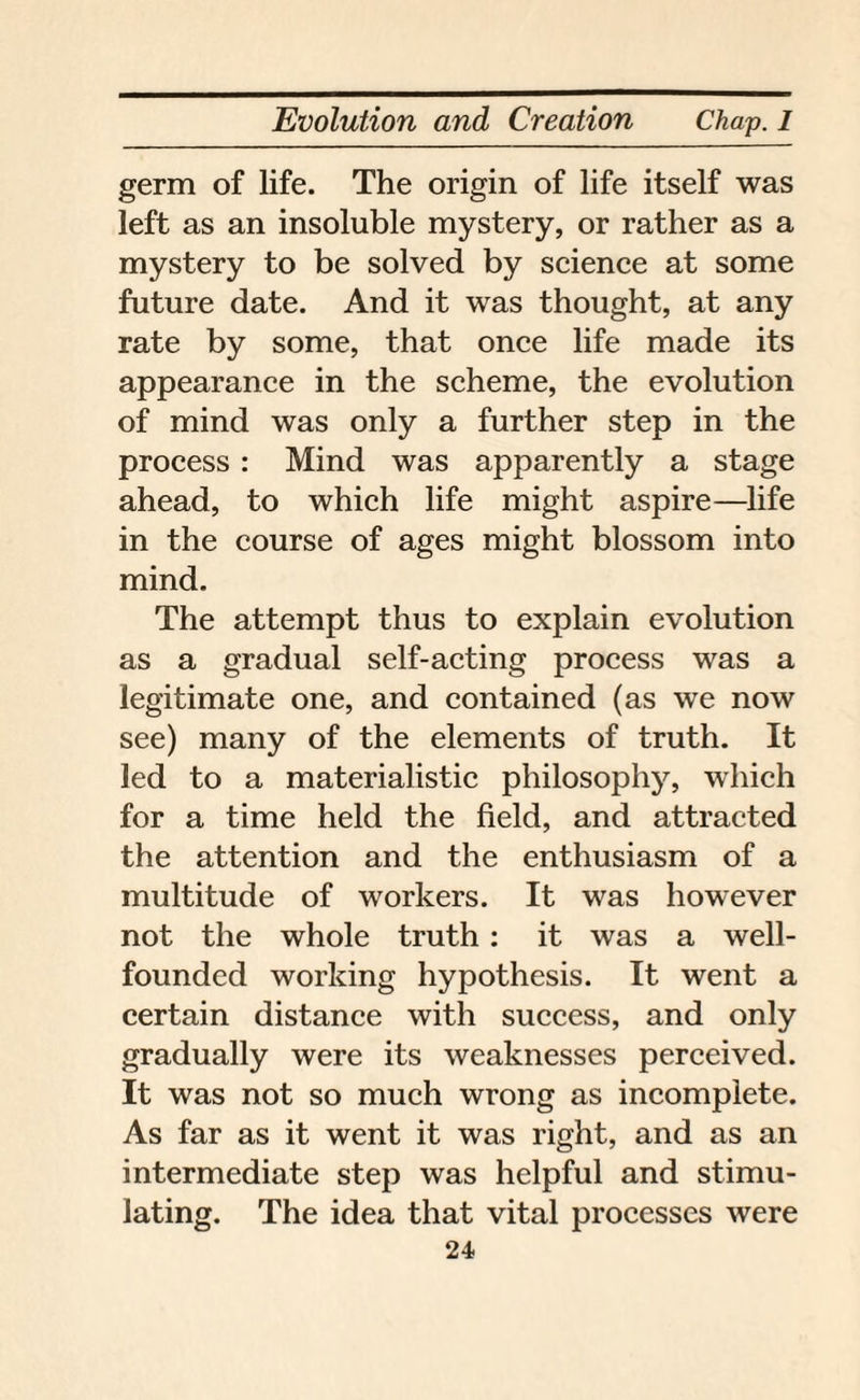 germ of life. The origin of life itself was left as an insoluble mystery, or rather as a mystery to be solved by science at some future date. And it was thought, at any rate by some, that once life made its appearance in the scheme, the evolution of mind was only a further step in the process : Mind was apparently a stage ahead, to which life might aspire—life in the course of ages might blossom into mind. The attempt thus to explain evolution as a gradual self-acting process was a legitimate one, and contained (as we now see) many of the elements of truth. It led to a materialistic philosophy, which for a time held the field, and attracted the attention and the enthusiasm of a multitude of workers. It was however not the whole truth: it was a well- founded working hypothesis. It went a certain distance with success, and only gradually were its weaknesses perceived. It was not so much wrong as incomplete. As far as it went it was right, and as an intermediate step was helpful and stimu¬ lating. The idea that vital processes were