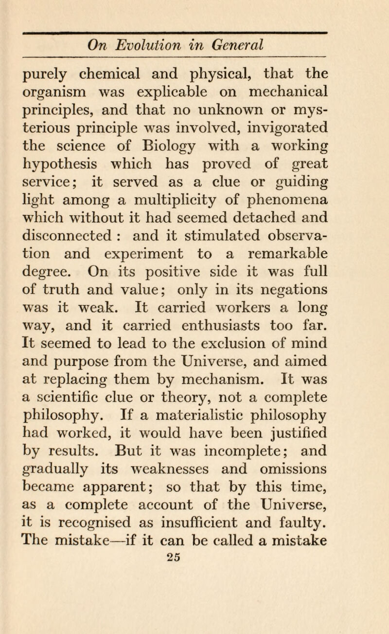 purely chemical and physical, that the organism was explicable on mechanical principles, and that no unknown or mys¬ terious principle was involved, invigorated the science of Biology with a working hypothesis which has proved of great service; it served as a clue or guiding light among a multiplicity of phenomena which without it had seemed detached and disconnected : and it stimulated observa¬ tion and experiment to a remarkable degree. On its positive side it was full of truth and value; only in its negations was it weak. It carried workers a long way, and it carried enthusiasts too far. It seemed to lead to the exclusion of mind and purpose from the Universe, and aimed at replacing them by mechanism. It was a scientific clue or theory, not a complete philosophy. If a materialistic philosophy had worked, it would have been justified by results. But it was incomplete; and gradually its weaknesses and omissions became apparent; so that by this time, as a complete account of the Universe, it is recognised as insufficient and faulty. The mistake—if it can be called a mistake