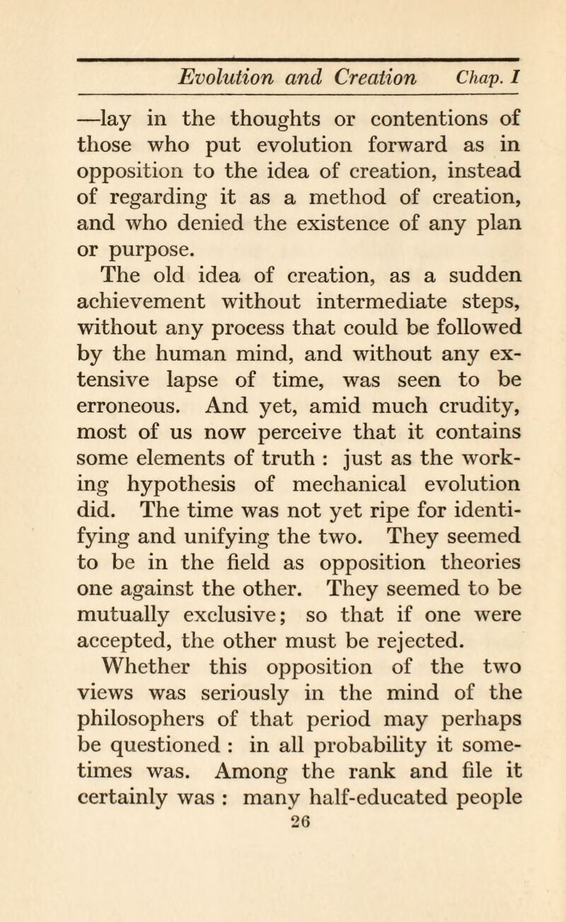 —lay in the thoughts or contentions of those who put evolution forward as in opposition to the idea of creation, instead of regarding it as a method of creation, and who denied the existence of any plan or purpose. The old idea of creation, as a sudden achievement without intermediate steps, without any process that could be followed by the human mind, and without any ex¬ tensive lapse of time, was seen to be erroneous. And yet, amid much crudity, most of us now perceive that it contains some elements of truth : just as the work¬ ing hypothesis of mechanical evolution did. The time was not yet ripe for identi¬ fying and unifying the two. They seemed to be in the field as opposition theories one against the other. They seemed to be mutually exclusive; so that if one were accepted, the other must be rejected. Whether this opposition of the two views was seriously in the mind of the philosophers of that period may perhaps be questioned : in all probability it some¬ times was. Among the rank and file it certainly was : many half-educated people